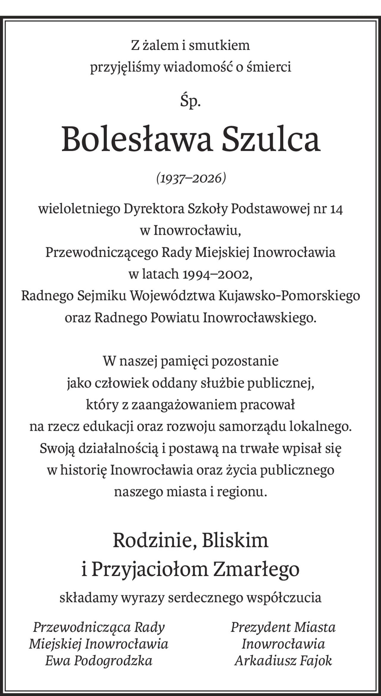 Z żalem i smutkiem
przyjęliśmy wiadomość o śmierci
śp.
Bolesława Szulca
(1937–2026)
wieloletniego Dyrektora Szkoły Podstawowej nr 14
w Inowrocławiu,
Przewodniczącego Rady Miejskiej Inowrocławia
w latach 1994–2002,
Radnego Sejmiku Województwa Kujawsko-Pomorskiego
oraz Radnego Powiatu Inowrocławskiego.
W naszej pamięci pozostanie
jako człowiek oddany służbie publicznej,
który z zaangażowaniem pracował
na rzecz edukacji oraz rozwoju samorządu lokalnego.
Swoją działalnością i postawą na trwałe wpisał się
w historię Inowrocławia oraz życia publicznego
naszego miasta i regionu.
Rodzinie, Bliskim
i Przyjaciołom Zmarłego
składamy wyrazy serdecznego współczucia
Przewodnicząca Rady Miejskiej Inowrocławia
Ewa Podogrodzka
Prezydent Miasta Inowrocławia
Arkadiusz Fajok