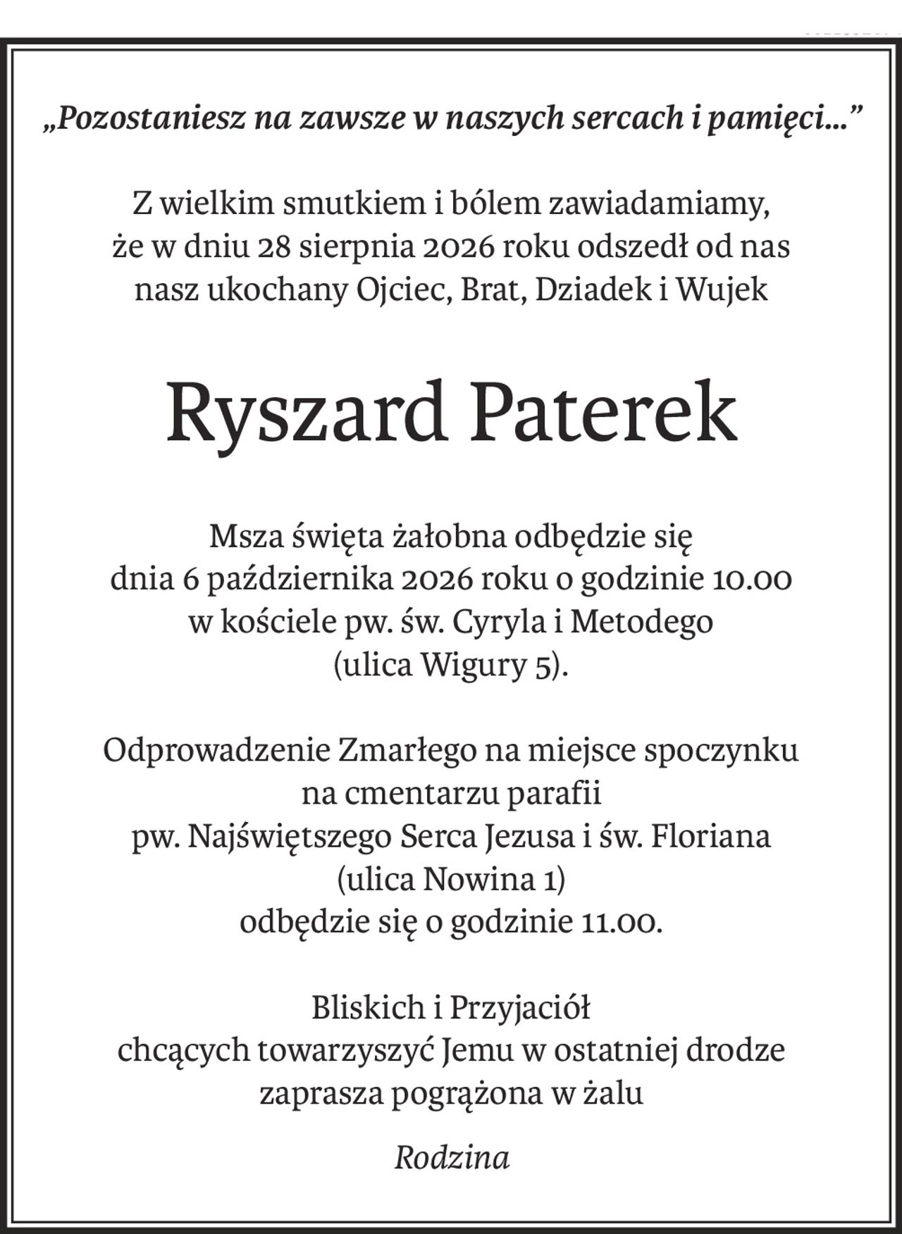 „Pozostaniesz na zawsze w naszych sercach i pamięci…”
Z wielkim smutkiem i bólem zawiadamiamy,
że w dniu 28 sierpnia 2026 roku odszedł od nas
nasz ukochany Ojciec, Brat, Dziadek i Wujek
Ryszard Paterek
Msza święta żałobna odbędzie się
dnia 6 października 2026 roku o godzinie 10.00
w kościele pw. św. Cyryla i Metodego 
(ulica Wigury 5).
Odprowadzenie Zmarłego na miejsce spoczynku
na cmentarzu parafii 
pw. Najświętszego Serca Jezusa i św. Floriana 
(ulica Nowina 1)
odbędzie się o godzinie 11.00.
Bliskich i Przyjaciół
chcących towarzyszyć Jemu w ostatniej drodze
zaprasza pogrążona w żalu
Rodzina