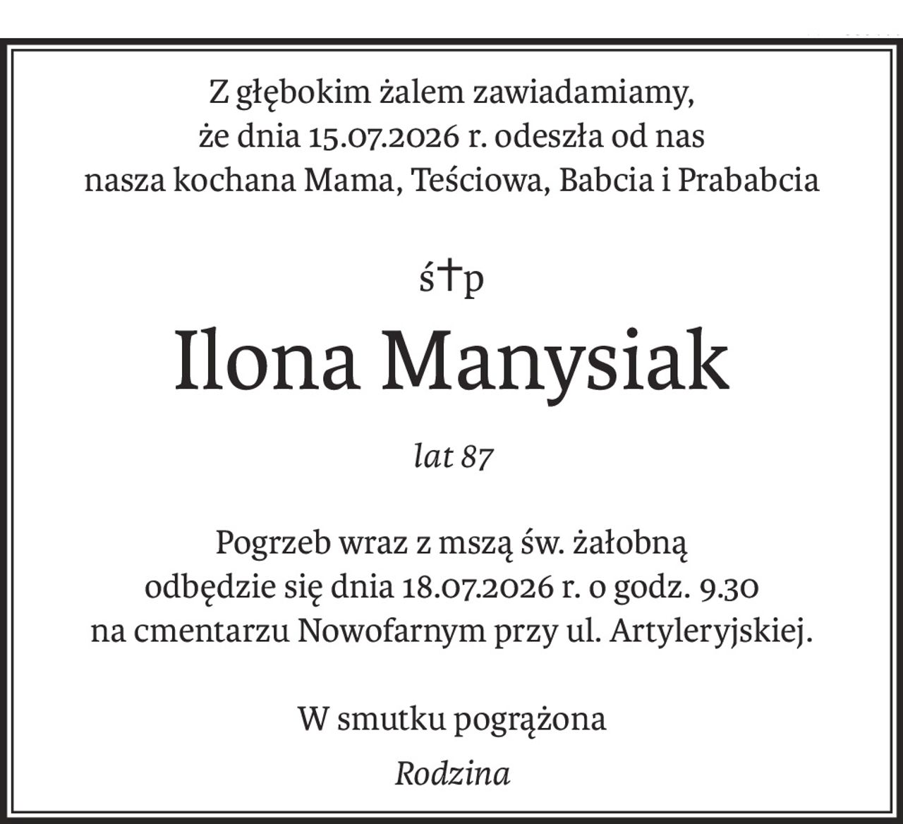 Z głębokim żalem zawiadamiamy,
że dnia 15.07.2026 r. odeszła od nas
nasza kochana Mama, Teściowa, Babcia i Prababcia
ś+p
Ilona Manysiak
lat 87
Pogrzeb wraz z mszą św. żałobną
odbędzie się dnia 18.07.2026 r. o godz. 9.30
na cmentarzu Nowofarnym przy ul. Artyleryjskiej.
W smutku pogrążona
Rodzina