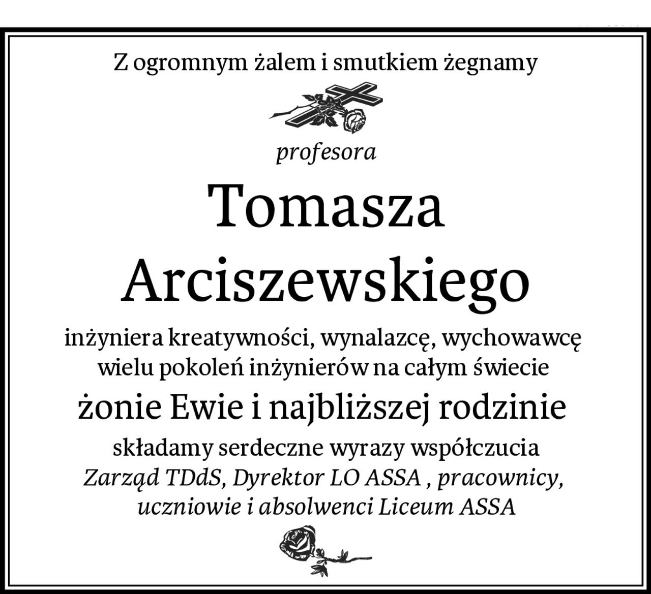 Z ogromnym żalem i smutkiem żegnamy
profesora
Tomasza Arciszewskiego
inżyniera kreatywności, wynalazcę, wychowawcę 
wielu pokoleń inżynierów na całym świecie 
żonie Ewie i najbliższej rodzinie 
składamy serdeczne wyrazy współczucia
Zarząd TDdS, Dyrektor LO ASSA , pracownicy, 
uczniowie i absolwenci Liceum ASSA