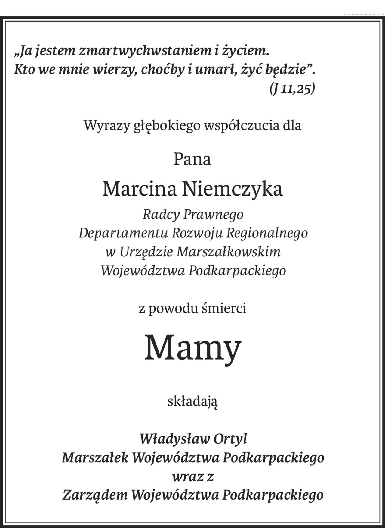 „Ja jestem zmartwychwstaniem i życiem.
Kto we mnie wierzy, choćby i umarł, żyć będzie”.
 (J 11,25)
Wyrazy głębokiego współczucia dla
Pana
Marcina Niemczyka
Radcy Prawnego
Departamentu Rozwoju Regionalnego
w Urzędzie Marszałkowskim
Województwa Podkarpackiego
z powodu śmierci
Mamy
składają
Władysław Ortyl
Marszałek Województwa Podkarpackiego
wraz z
Zarządem Województwa Podkarpackiego