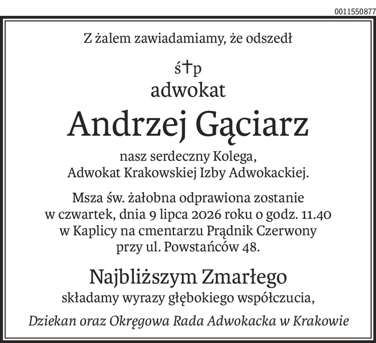 Z żalem zawiadamiamy, że odszedł
ś+p
adwokat
Andrzej Gąciarz
nasz serdeczny Kolega,
Adwokat Krakowskiej Izby Adwokackiej.
Msza św. żałobna odprawiona zostanie
w czwartek, dnia 9 lipca 2026 roku o godz. 11.40
w Kaplicy na cmentarzu Prądnik Czerwony
przy ul. Powstańców 48.
Najbliższym Zmarłego
składamy wyrazy głębokiego współczucia,
Dziekan oraz Okręgowa Rada Adwokacka w Krakowie