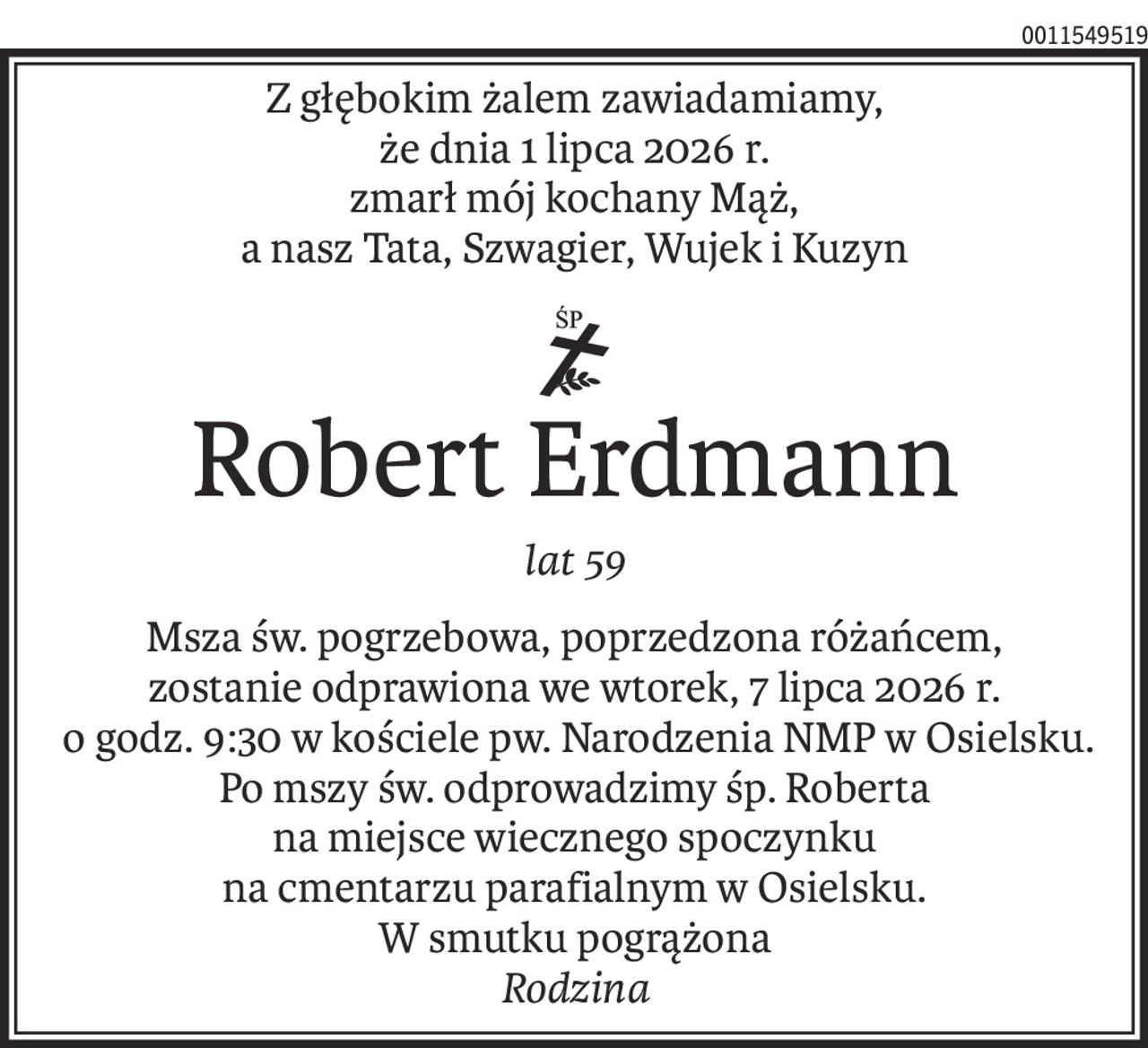 Z głębokim żalem zawiadamiamy,
że dnia 1 lipca 2026 r.
zmarł mój kochany Mąż,
a nasz Tata, Szwagier, Wujek i Kuzyn
ś+p
Robert Erdmann
lat 59
Msza św. pogrzebowa, poprzedzona różańcem,
zostanie odprawiona we wtorek, 7 lipca 2026 r.
 o godz. 9:30 w kościele pw. Narodzenia NMP w Osielsku. Po mszy św. odprowadzimy śp. Roberta
na miejsce wiecznego spoczynku
na cmentarzu parafialnym w Osielsku.
W smutku pogrążona 
Rodzina