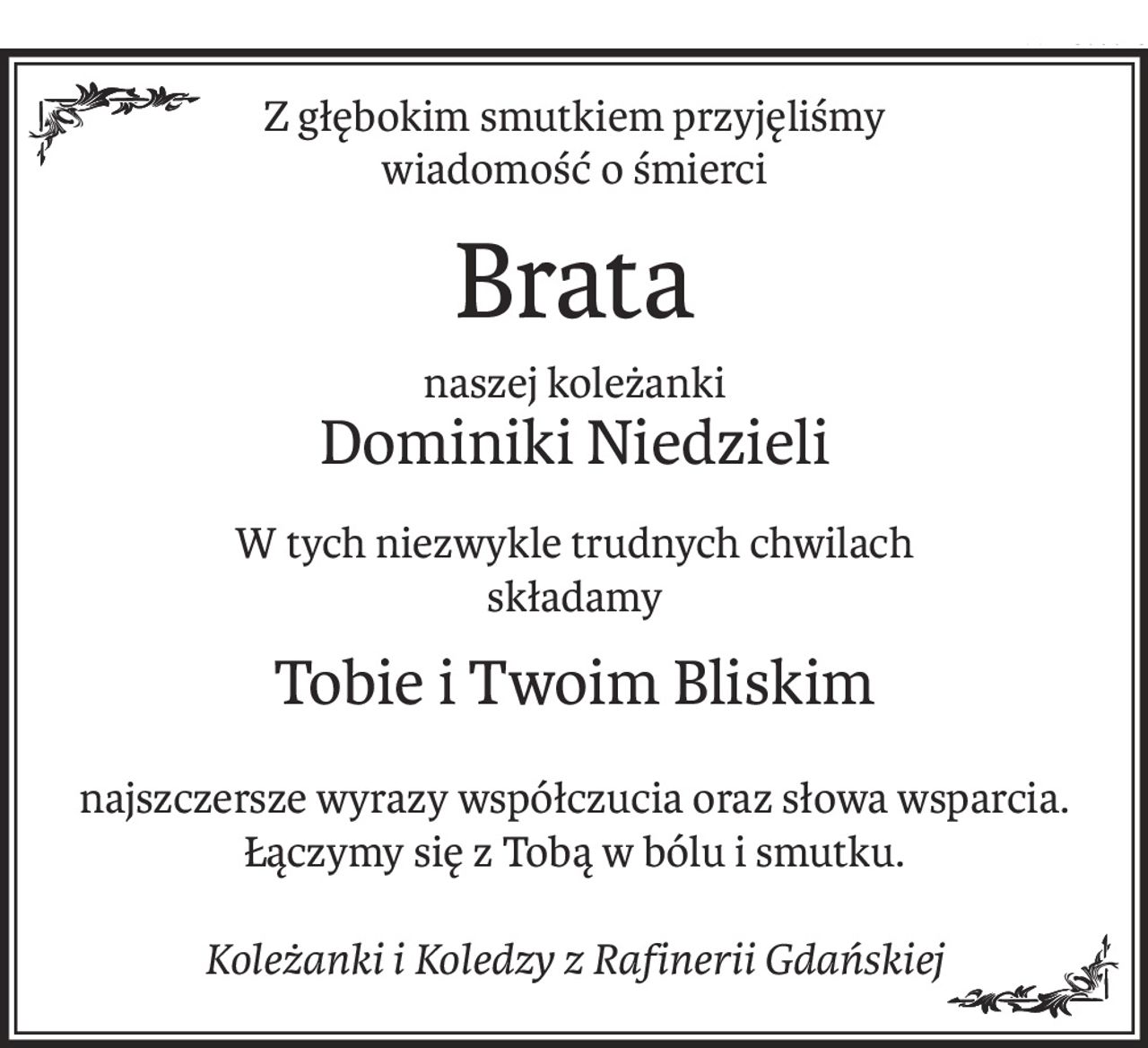 Z głębokim smutkiem przyjęliśmy 
wiadomość o śmierci
Brata
naszej koleżanki
Dominiki Niedzieli
W tych niezwykle trudnych chwilach
składamy
Tobie i Twoim Bliskim
najszczersze wyrazy współczucia oraz słowa wsparcia.
Łączymy się z Tobą w bólu i smutku.
Koleżanki i Koledzy z Rafinerii Gdańskiej