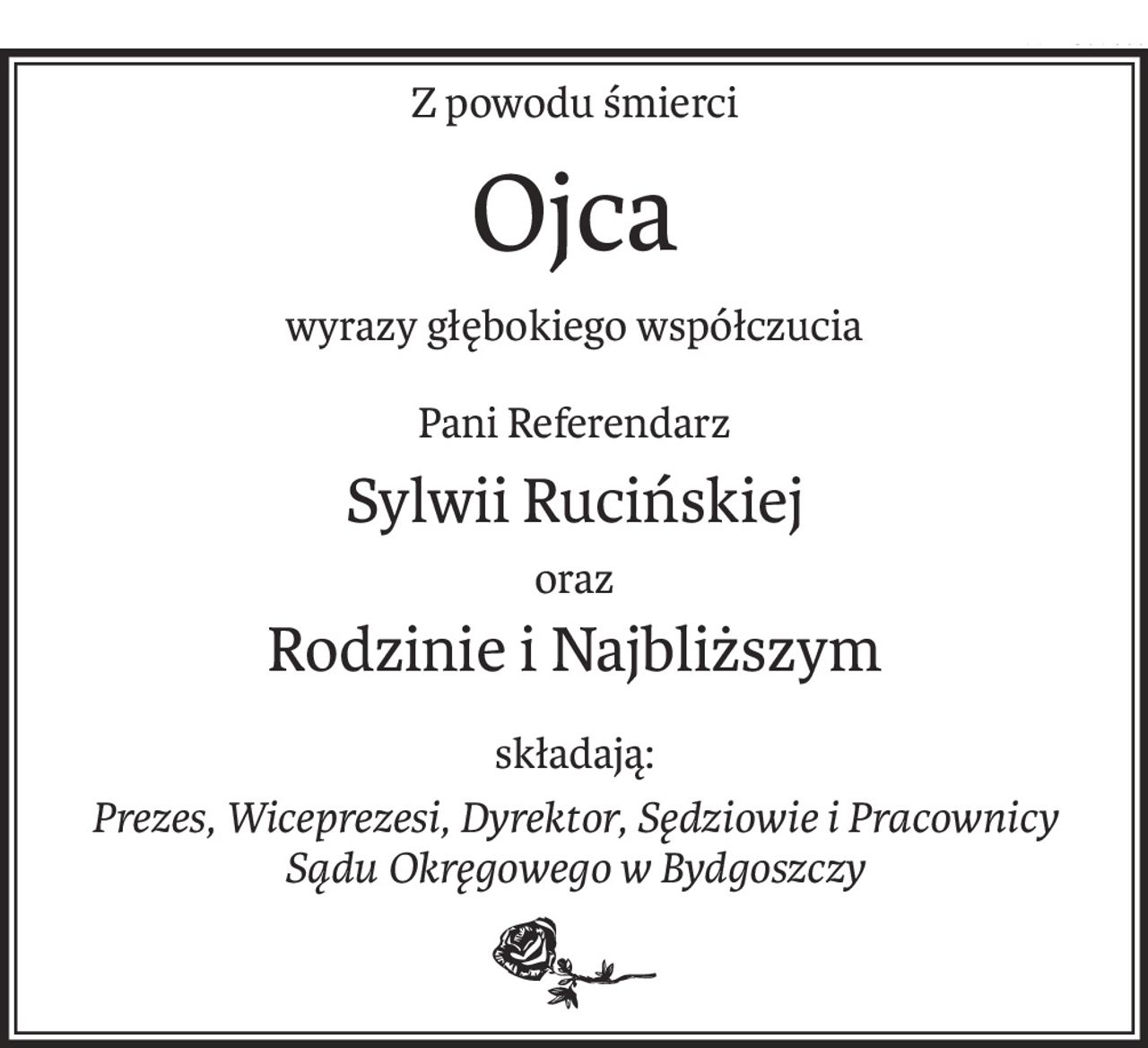 Z powodu śmierci
Ojca
wyrazy głębokiego współczucia
Pani Referendarz
Sylwii Rucińskiej
oraz
Rodzinie i Najbliższym
składają:
Prezes, Wiceprezesi, Dyrektor, Sędziowie i Pracownicy
Sądu Okręgowego w Bydgoszczy