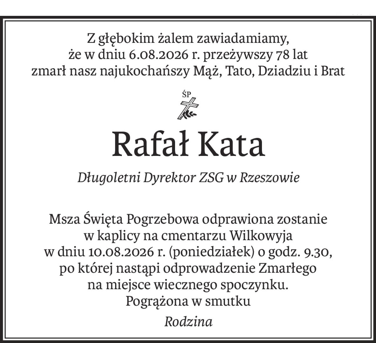 Z głębokim żalem zawiadamiamy,
że w dniu 6.08.2026 r. przeżywszy 78 lat
zmarł nasz najukochańszy Mąż, Tato, Dziadziu i Brat
ś+p
Rafał Kata
Długoletni Dyrektor ZSG w Rzeszowie
Msza Święta Pogrzebowa odprawiona zostanie
w kaplicy na cmentarzu Wilkowyja
w dniu 10.08.2026 r. (poniedziałek) o godz. 9.30,
po której nastąpi odprowadzenie Zmarłego
na miejsce wiecznego spoczynku.
Pogrążona w smutku
Rodzina