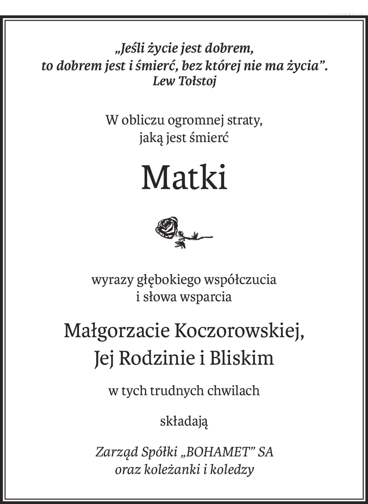 „Jeśli życie jest dobrem, 
to dobrem jest i śmierć, bez której nie ma życia”.
Lew Tołstoj
W obliczu ogromnej straty, 
jaką jest śmierć
Matki

wyrazy głębokiego współczucia 
i słowa wsparcia
Małgorzacie Koczorowskiej,
Jej Rodzinie i Bliskim
w tych trudnych chwilach
składają
Zarząd Spółki „BOHAMET” SA 
oraz koleżanki i koledzy