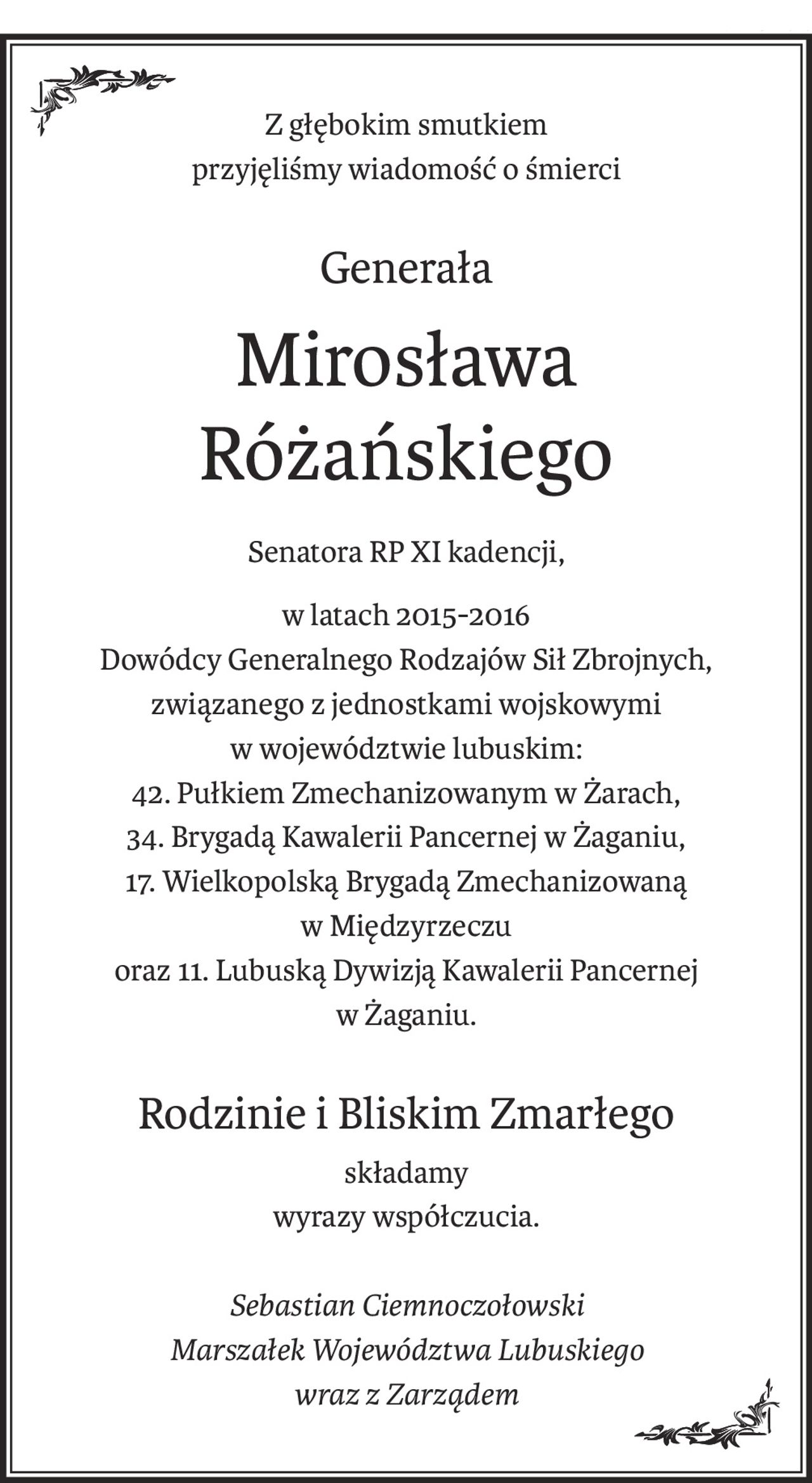 Z głębokim smutkiem
przyjęliśmy wiadomość o śmierci
Generała
Mirosława 
Różańskiego
Senatora RP XI kadencji,
w latach 2015-2016 
Dowódcy Generalnego Rodzajów Sił Zbrojnych,
związanego z jednostkami wojskowymi 
w województwie lubuskim:
42. Pułkiem Zmechanizowanym w Żarach,
34. Brygadą Kawalerii Pancernej w Żaganiu,
17. Wielkopolską Brygadą Zmechanizowaną 
w Międzyrzeczu
oraz 11. Lubuską Dywizją Kawalerii Pancernej
w Żaganiu.
Rodzinie i Bliskim Zmarłego
składamy
wyrazy współczucia.
Sebastian Ciemnoczołowski
Marszałek Województwa Lubuskiego
wraz z Zarządem