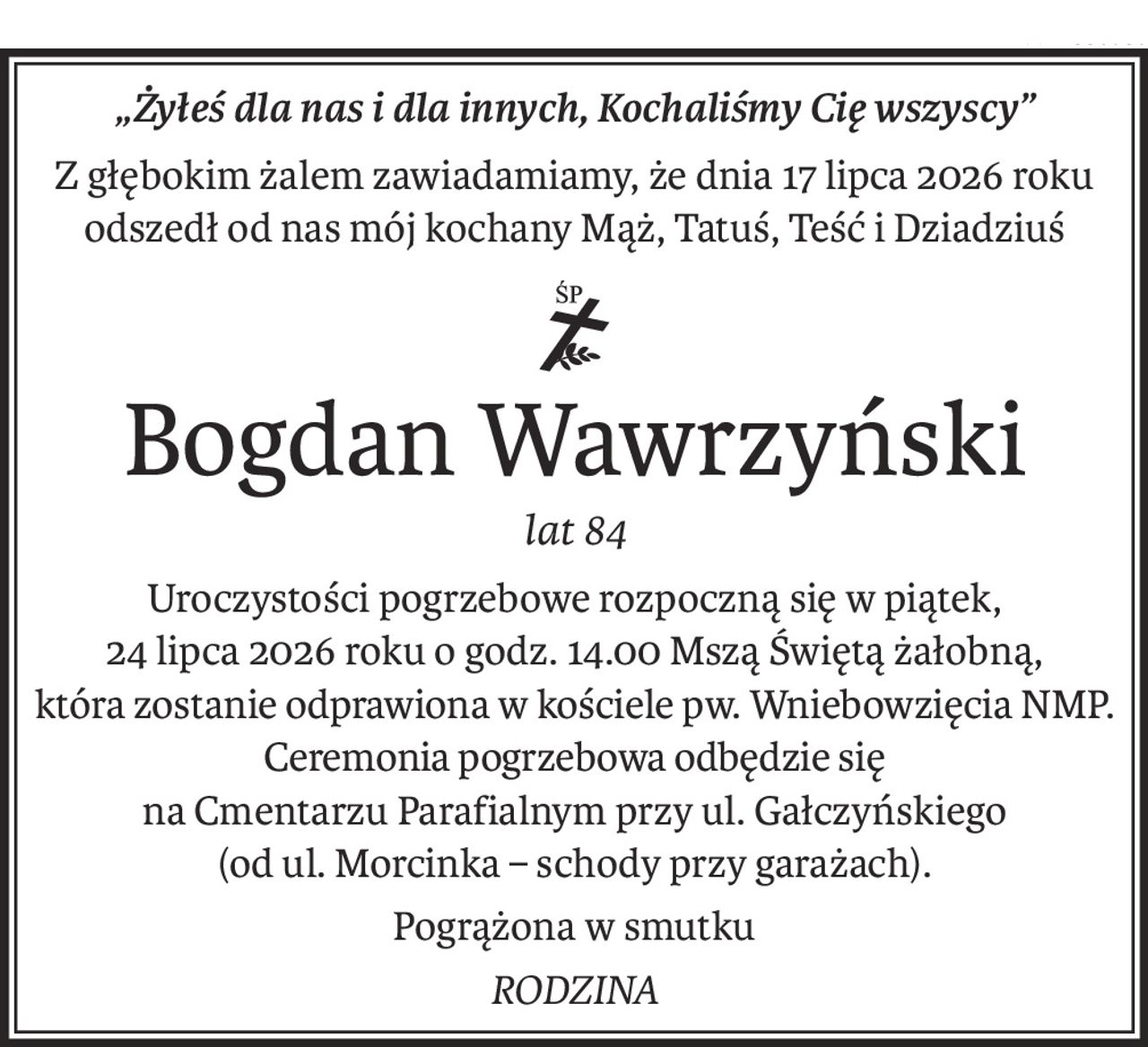 „Żyłeś dla nas i dla innych, Kochaliśmy Cię wszyscy”
Z głębokim żalem zawiadamiamy, że dnia 17 lipca 2026 roku
odszedł od nas mój kochany Mąż, Tatuś, Teść i Dziadziuś

Bogdan Wawrzyński
lat 84
Uroczystości pogrzebowe rozpoczną się w piątek, 
24 lipca 2026 roku o godz. 14.00 Mszą Świętą żałobną, 
która zostanie odprawiona w kościele pw. Wniebowzięcia NMP.Ceremonia pogrzebowa odbędzie się
na Cmentarzu Parafialnym przy ul. Gałczyńskiego 
(od ul. Morcinka– schody przy garażach).
Pogrążona w smutku
RODZINA