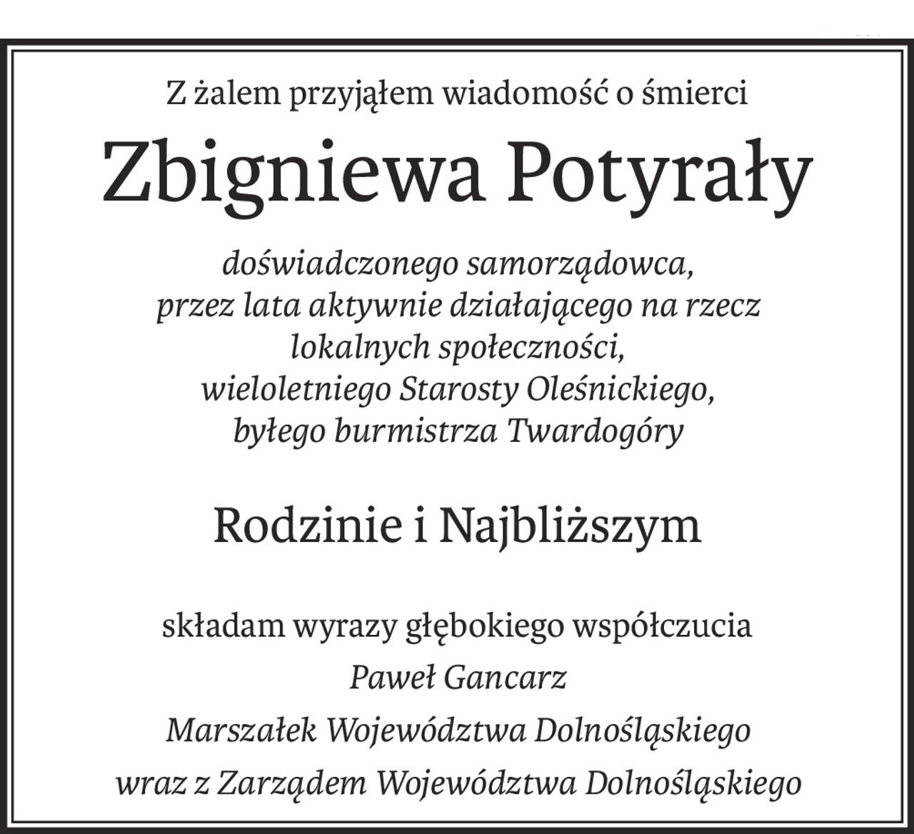 Z żalem przyjąłem wiadomość o śmierci
Zbigniewa Potyrały
doświadczonego samorządowca, 
przez lata aktywnie działającego na rzecz 
lokalnych społeczności, 
wieloletniego Starosty Oleśnickiego, 
byłego burmistrza Twardogóry
Rodzinie i Najbliższym
składam wyrazy głębokiego współczucia
Paweł Gancarz
Marszałek Województwa Dolnośląskiego
wraz z Zarządem Województwa Dolnośląskiego