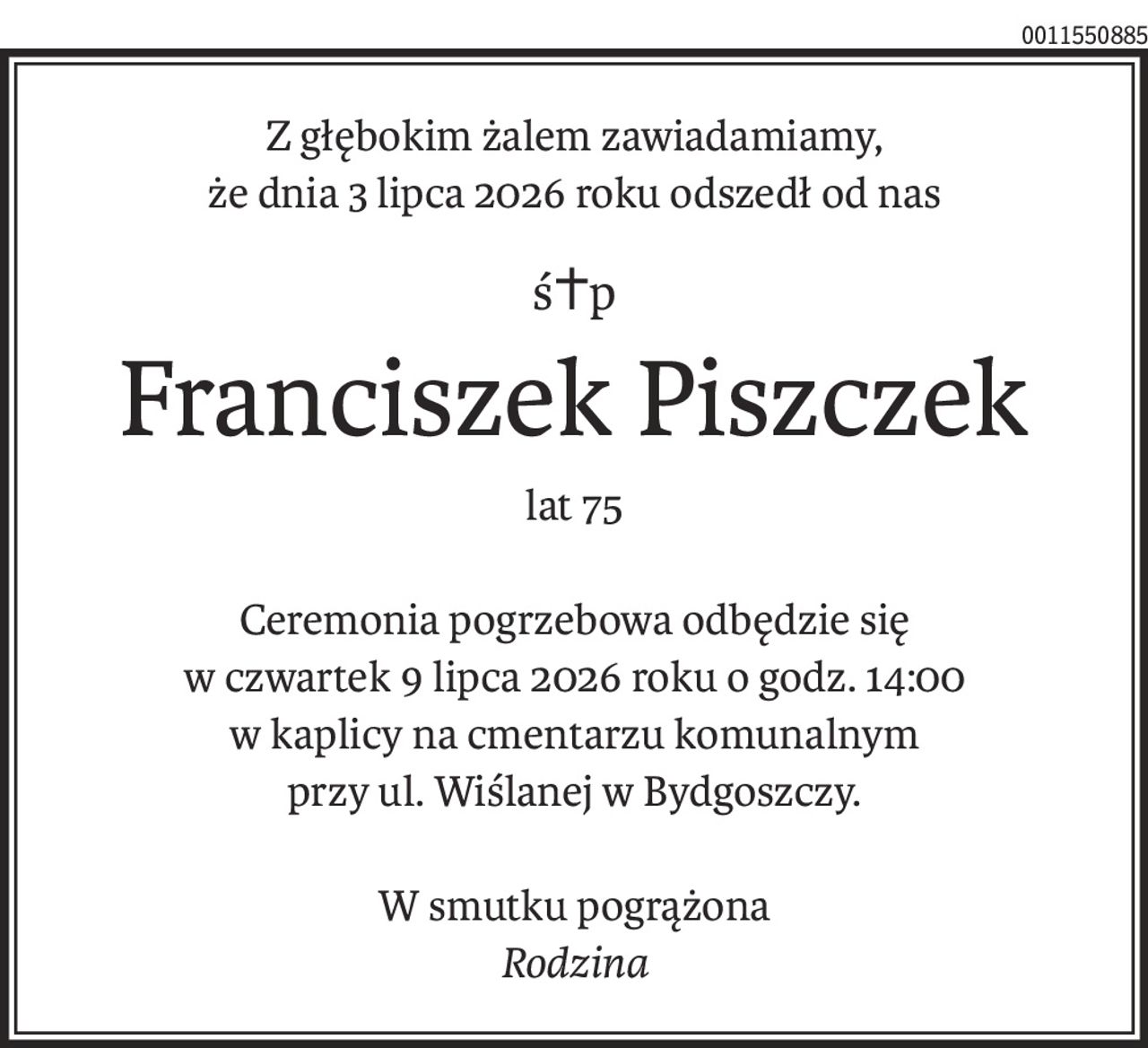Z głębokim żalem zawiadamiamy,
że dnia 3 lipca 2026 roku odszedł od nas
ś+p
Franciszek Piszczek
lat 75
Ceremonia pogrzebowa odbędzie się
w czwartek 9 lipca 2026 roku o godz. 14:00
w kaplicy na cmentarzu komunalnym
przy ul. Wiślanej w Bydgoszczy.
W smutku pogrążona
Rodzina