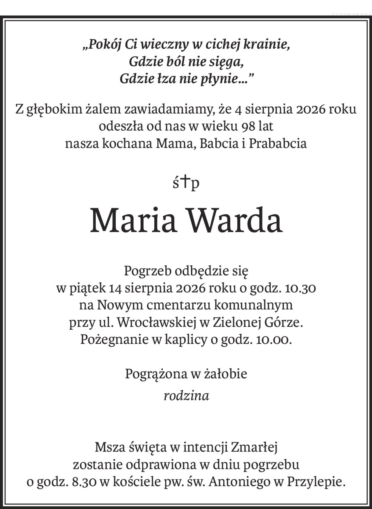 „Pokój Ci wieczny w cichej krainie, 
Gdzie ból nie sięga,
Gdzie łza nie płynie…”
Z głębokim żalem zawiadamiamy, że 4 sierpnia 2026 roku
odeszła od nas w wieku 98 lat
nasza kochana Mama, Babcia i Prababcia
ś+p
Maria Warda
Pogrzeb odbędzie się
w piątek 14 sierpnia 2026 roku o godz. 10.30
na Nowym cmentarzu komunalnym
przy ul. Wrocławskiej w Zielonej Górze.
Pożegnanie w kaplicy o godz. 10.00.
Pogrążona w żałobie
rodzina
Msza święta w intencji Zmarłej
zostanie odprawiona w dniu pogrzebu
o godz. 8.30 w kościele pw. św. Antoniego w Przylepie.