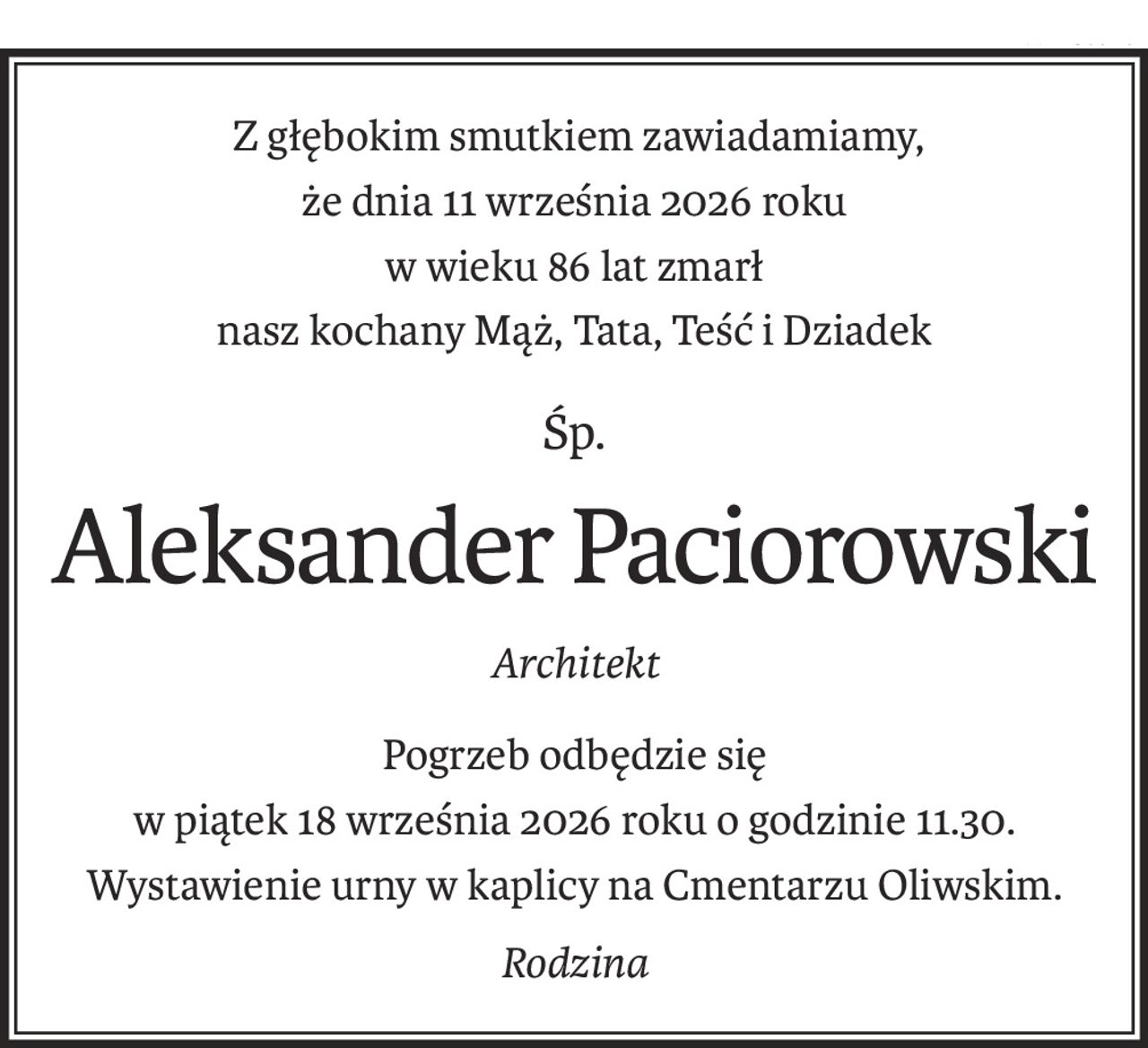 Z głębokim smutkiem zawiadamiamy,
że dnia 11 września 2026 roku
w wieku 86 lat zmarł
nasz kochany Mąż, Tata, Teść i Dziadek
śp.
Aleksander Paciorowski
Architekt
Pogrzeb odbędzie się
w piątek 18 września 2026 roku o godzinie 11.30.
Wystawienie urny w kaplicy na Cmentarzu Oliwskim.
Rodzina