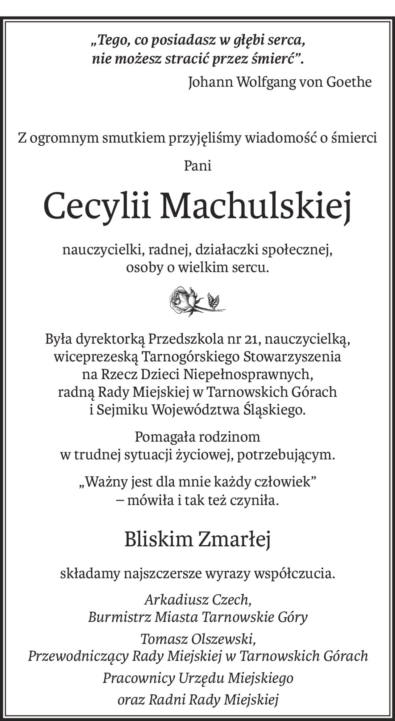 „Tego, co posiadasz w głębi serca, 
nie możesz stracić przez śmierć”.
Johann Wolfgang von Goethe
Z ogromnym smutkiem przyjęliśmy wiadomość o śmierci
Pani
Cecylii Machulskiej
nauczycielki, radnej, działaczki społecznej, 
osoby o wielkim sercu.
Była dyrektorką Przedszkola nr 21, nauczycielką, wiceprezeską Tarnogórskiego Stowarzyszenia 
na Rzecz Dzieci Niepełnosprawnych,
radną Rady Miejskiej w Tarnowskich Górach 
i Sejmiku Województwa Śląskiego.
Pomagała rodzinom 
w trudnej sytuacji życiowej, potrzebującym.
„Ważny jest dla mnie każdy człowiek” 
– mówiła i tak też czyniła.
Bliskim Zmarłej
składamy najszczersze wyrazy współczucia.
Arkadiusz Czech, 
Burmistrz Miasta Tarnowskie Góry
Tomasz Olszewski, 
Przewodniczący Rady Miejskiej w Tarnowskich Górach
Pracownicy Urzędu Miejskiego
oraz Radni Rady Miejskiej