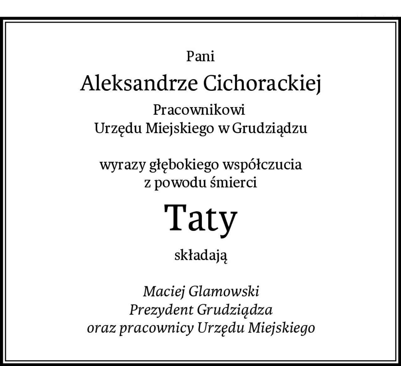 Pani
Aleksandrze Cichorackiej
Pracownikowi 
Urzędu Miejskiego w Grudziądzu

wyrazy głębokiego współczucia
z powodu śmierci
Taty
składają

Maciej Glamowski
Prezydent Grudziądza
oraz pracownicy Urzędu Miejskiego