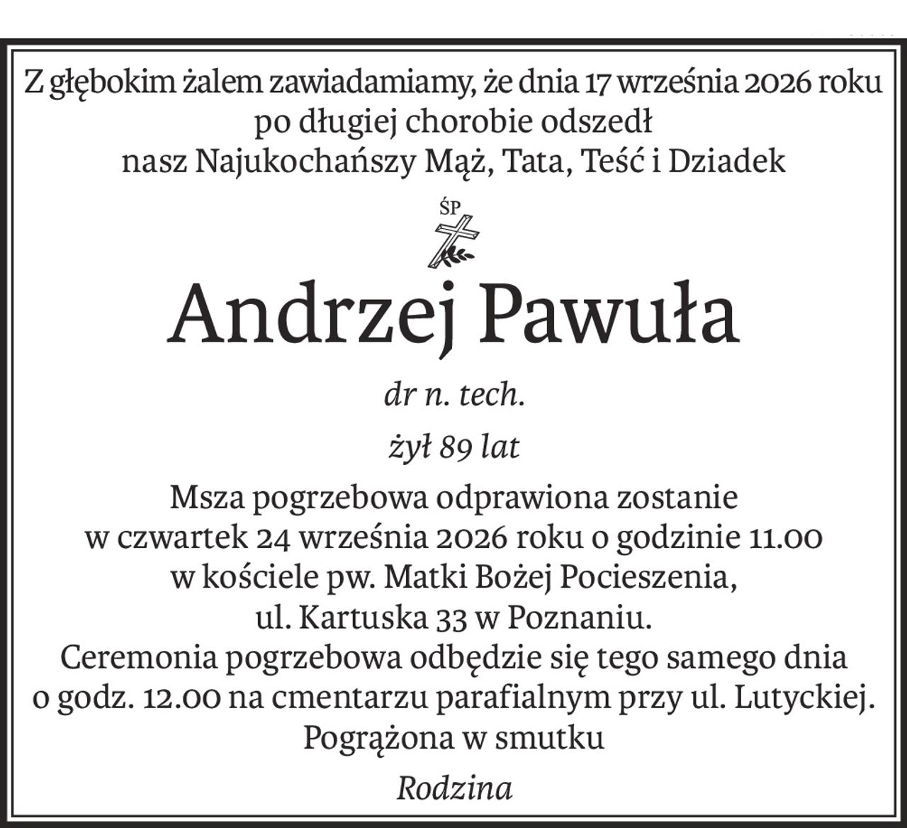 Z głębokim żalem zawiadamiamy, że dnia 17 września 2026 roku
po długiej chorobie odszedł
nasz Najukochańszy Mąż, Tata, Teść i Dziadek
ś+p
Andrzej Pawuła
dr n. tech.
żył 89 lat
Msza pogrzebowa odprawiona zostanie
w czwartek 24 września 2026 roku o godzinie 11.00
w kościele pw. Matki Bożej Pocieszenia,
ul. Kartuska 33 w Poznaniu.
Ceremonia pogrzebowa odbędzie się tego samego dnia
o godz. 12.00 na cmentarzu parafialnym przy ul. Lutyckiej.
Pogrążona w smutku
Rodzina