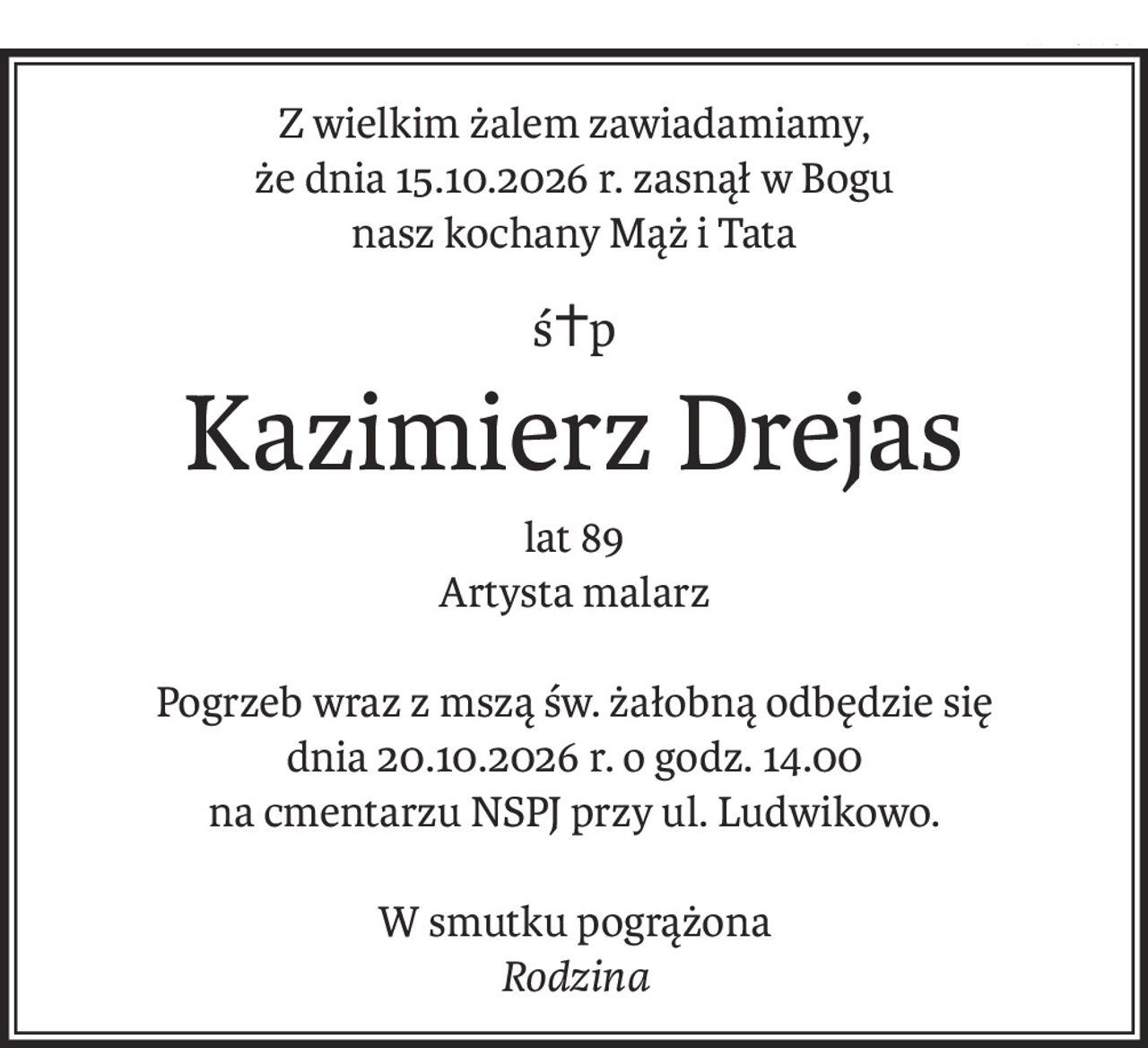Z wielkim żalem zawiadamiamy,
że dnia 15.10.2026 r. zasnął w Bogu
nasz kochany Mąż i Tata
ś+p
Kazimierz Drejas
lat 89
Artysta malarz
Pogrzeb wraz z mszą św. żałobną odbędzie się
dnia 20.10.2026 r. o godz. 14.00
na cmentarzu NSPJ przy ul. Ludwikowo.
W smutku pogrążona
Rodzina