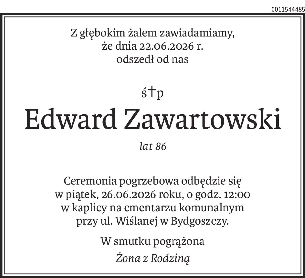 Z głębokim żalem zawiadamiamy, 
że dnia 22.06.2026 r. 
odszedł od nas
ś+p
Edward Zawartowski
lat 86
Ceremonia pogrzebowa odbędzie się 
w piątek, 26.06.2026 roku, o godz. 12:00 
w kaplicy na cmentarzu komunalnym 
przy ul. Wiślanej w Bydgoszczy.
W smutku pogrążona
Żona z Rodziną