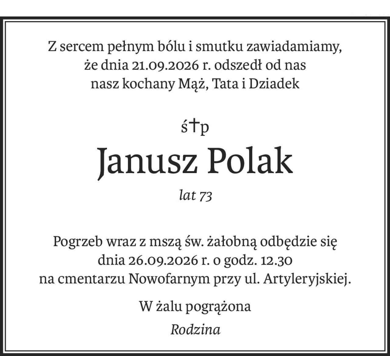 Z sercem pełnym bólu i smutku zawiadamiamy, 
że dnia 21.09.2026 r. odszedł od nas 
nasz kochany Mąż, Tata i Dziadek
ś+p
Janusz Polak
lat 73
Pogrzeb wraz z mszą św. żałobną odbędzie się 
dnia 26.09.2026 r. o godz. 12.30 
na cmentarzu Nowofarnym przy ul. Artyleryjskiej.
W żalu pogrążona
Rodzina