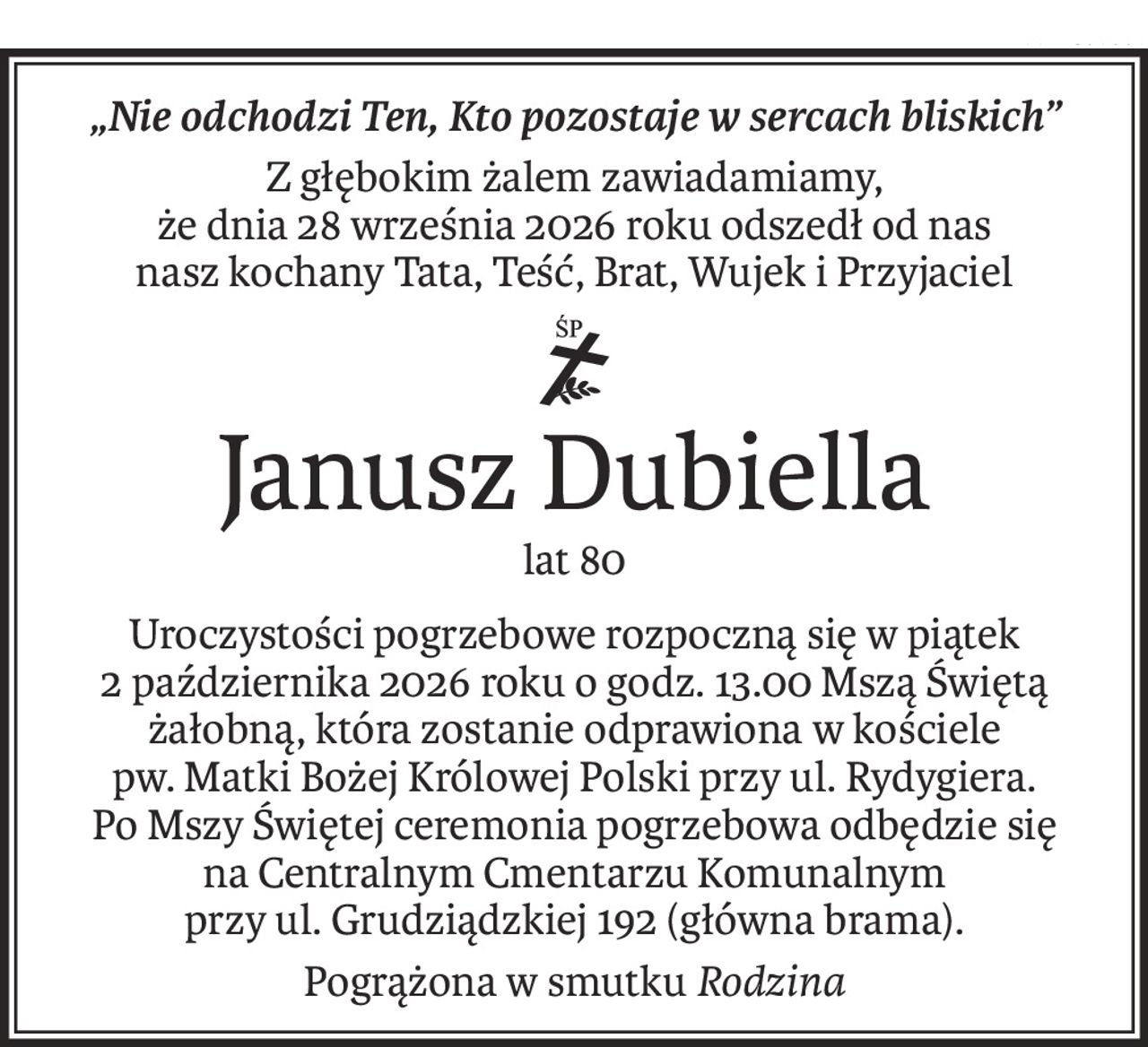 „Nie odchodzi Ten, Kto pozostaje w sercach bliskich”
Z głębokim żalem zawiadamiamy,
że dnia 28 września 2026 roku odszedł od nas
nasz kochany Tata, Teść, Brat, Wujek i Przyjaciel
ś+p
Janusz Dubiella
lat 80
Uroczystości pogrzebowe rozpoczną się w piątek
2 października 2026 roku o godz. 13.00 Mszą Świętą żałobną, która zostanie odprawiona w kościele
pw. Matki Bożej Królowej Polski przy ul. Rydygiera.
Po Mszy Świętej ceremonia pogrzebowa odbędzie się
na Centralnym Cmentarzu Komunalnym
przy ul. Grudziądzkiej 192 (główna brama).
Pogrążona w smutkuRodzina