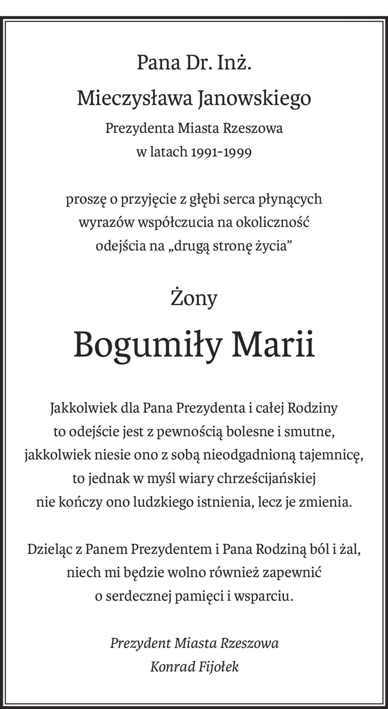 Pana Dr. Inż.
Mieczysława Janowskiego
Prezydenta Miasta Rzeszowa
w latach 1991-1999
proszę o przyjęcie z głębi serca płynących
wyrazów współczucia na okoliczność
odejścia na „drugą stronę życia”
Żony
Bogumiły Marii
Jakkolwiek dla Pana Prezydenta i całej Rodziny
to odejście jest z pewnością bolesne i smutne,
jakkolwiek niesie ono z sobą nieodgadnioną tajemnicę,
to jednak w myśl wiary chrześcijańskiej
nie kończy ono ludzkiego istnienia, lecz je zmienia.
Dzieląc z Panem Prezydentem i Pana Rodziną ból i żal,
niech mi będzie wolno również zapewnić
o serdecznej pamięci i wsparciu.
Prezydent Miasta Rzeszowa
Konrad Fijołek