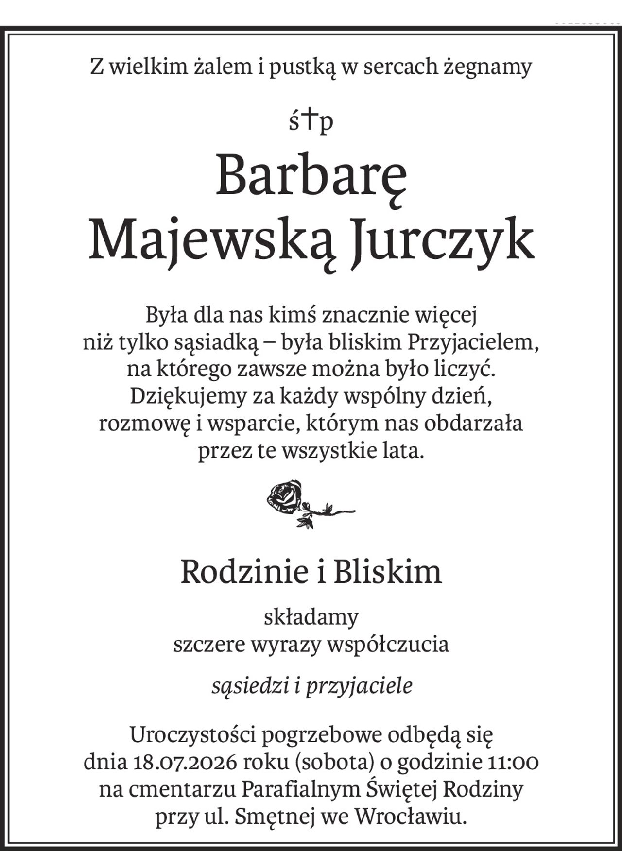 Z wielkim żalem i pustką w sercach żegnamy
ś+p
Barbarę
Majewską Jurczyk
Była dla nas kimś znacznie więcej 
niż tylko sąsiadką – była bliskim Przyjacielem, 
na którego zawsze można było liczyć.
Dziękujemy za każdy wspólny dzień, 
rozmowę i wsparcie, którym nas obdarzała 
przez te wszystkie lata.

Rodzinie i Bliskim
składamy
szczere wyrazy współczucia
sąsiedzi i przyjaciele
Uroczystości pogrzebowe odbędą się 
dnia 18.07.2026 roku (sobota) o godzinie 11:00 
na cmentarzu Parafialnym Świętej Rodziny 
przy ul. Smętnej we Wrocławiu.
