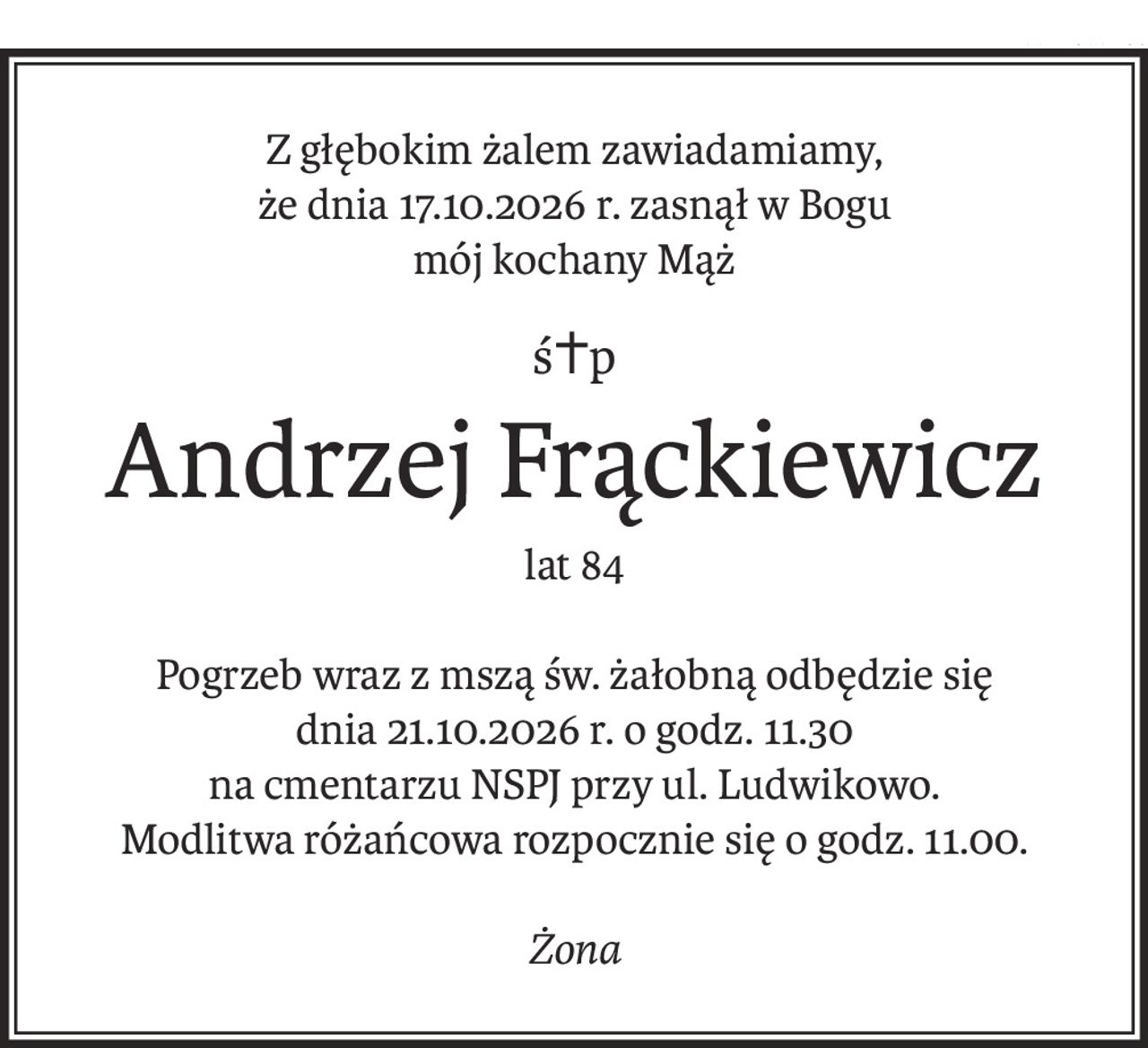 Z głębokim żalem zawiadamiamy,
że dnia 17.10.2026 r. zasnął w Bogu
mój kochany Mąż
ś+p
Andrzej Frąckiewicz
lat 84
Pogrzeb wraz z mszą św. żałobną odbędzie się
dnia 21.10.2026 r. o godz. 11.30
na cmentarzu NSPJ przy ul. Ludwikowo.
Modlitwa różańcowa rozpocznie się o godz. 11.00.
Żona