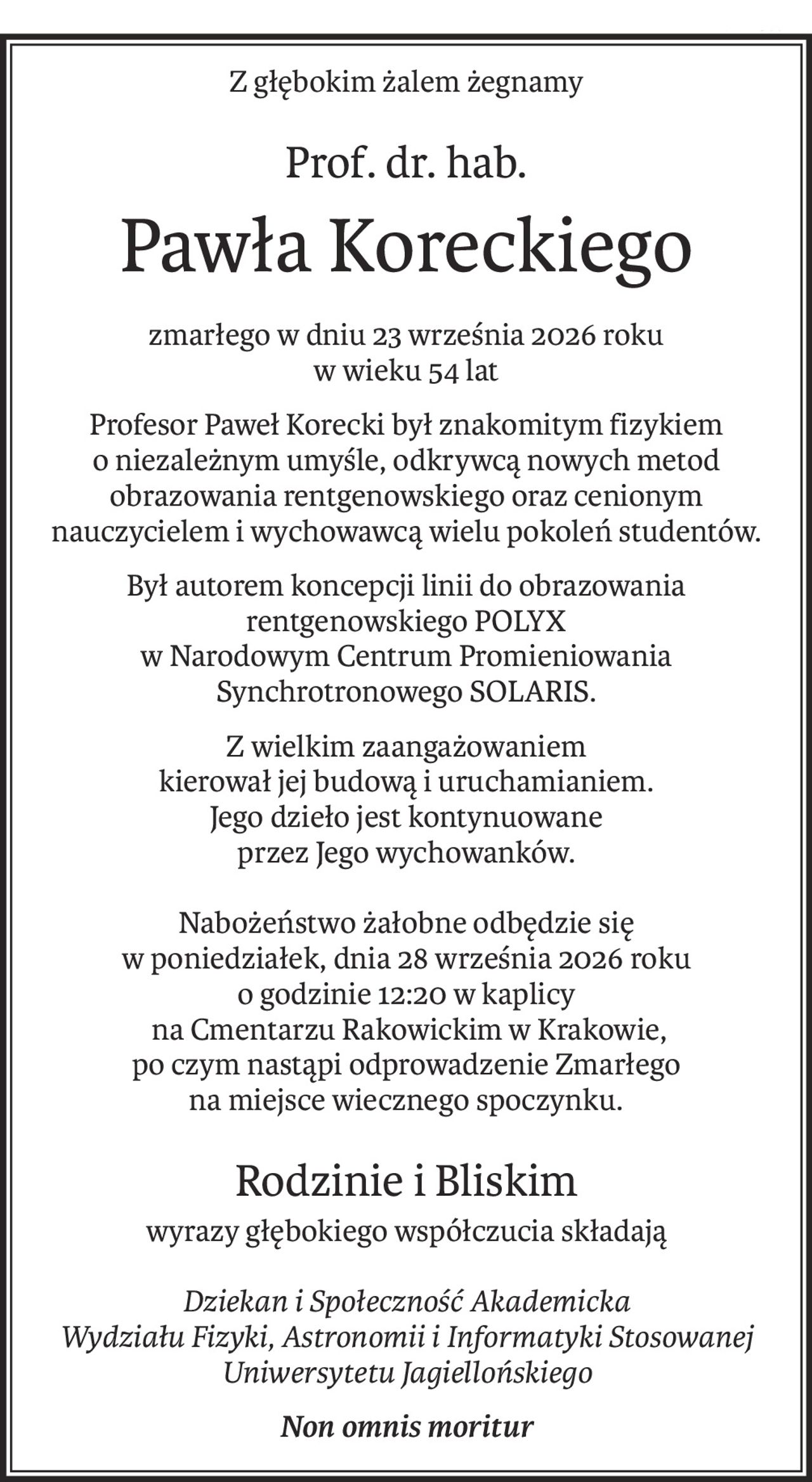 Z głębokim żalem żegnamy
Prof. dr. hab.
Pawła Koreckiego
zmarłego w dniu 23 września 2026 roku
w wieku 54 lat
Profesor Paweł Korecki był znakomitym fizykiem
o niezależnym umyśle, odkrywcą nowych metod obrazowania rentgenowskiego oraz cenionym nauczycielem i wychowawcą wielu pokoleń studentów.
Był autorem koncepcji linii do obrazowania rentgenowskiego POLYX
w Narodowym Centrum Promieniowania Synchrotronowego SOLARIS.
Z wielkim zaangażowaniem
kierował jej budową i uruchamianiem.
Jego dzieło jest kontynuowane
przez Jego wychowanków.
Nabożeństwo żałobne odbędzie się
w poniedziałek, dnia 28 września 2026 roku
o godzinie 12:20 w kaplicy
 na Cmentarzu Rakowickim w Krakowie,
po czym nastąpi odprowadzenie Zmarłego
na miejsce wiecznego spoczynku.
Rodzinie i Bliskim
wyrazy głębokiego współczucia składają
Dziekan i Społeczność Akademicka
Wydziału Fizyki, Astronomii i Informatyki Stosowanej
Uniwersytetu Jagiellońskiego
Non omnis moritur