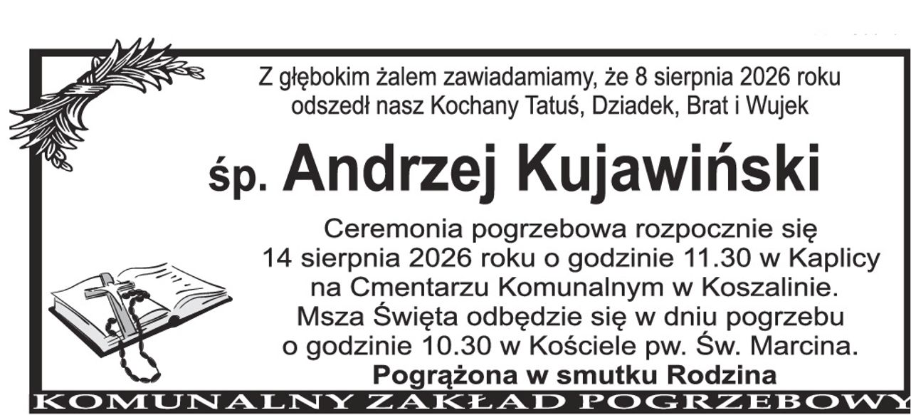 Z głębokim żalem zawiadamiamy, że 8 sierpnia 2026 roku odszedł nasz Kochany Tatuś, Dziadek, Brat i Wujek Śp. Andrzej Kujawiński Ceremonia pogrzebowa rozpocznie się 14 sierpnia 2026 roku o godzinie 11.30 w Kaplicy na Cmentarzu Komunalnym w Koszalinie. Msza Święta odbędzie się w dniu pogrzebu o godzinie 10.30 w Kościele pw. Św. Marcina. Pogrążona w smutku Rodzina