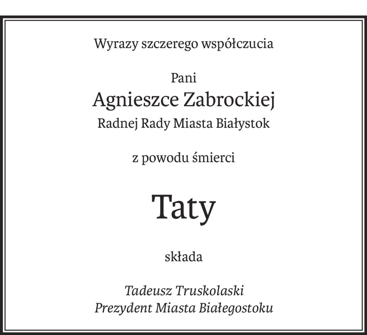 Wyrazy szczerego współczucia
Pani
Agnieszce Zabrockiej
Radnej Rady Miasta Białystok
z powodu śmierci
Taty
składa
Tadeusz Truskolaski
Prezydent Miasta Białegostoku