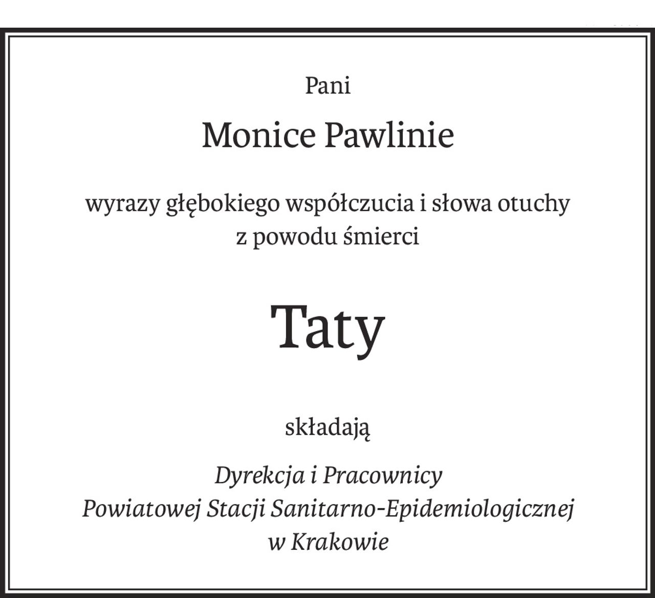 Pani
Monice Pawlinie
wyrazy głębokiego współczucia i słowa otuchy
z powodu śmierci
Taty
składają
Dyrekcja i Pracownicy
Powiatowej Stacji Sanitarno-Epidemiologicznej
w Krakowie