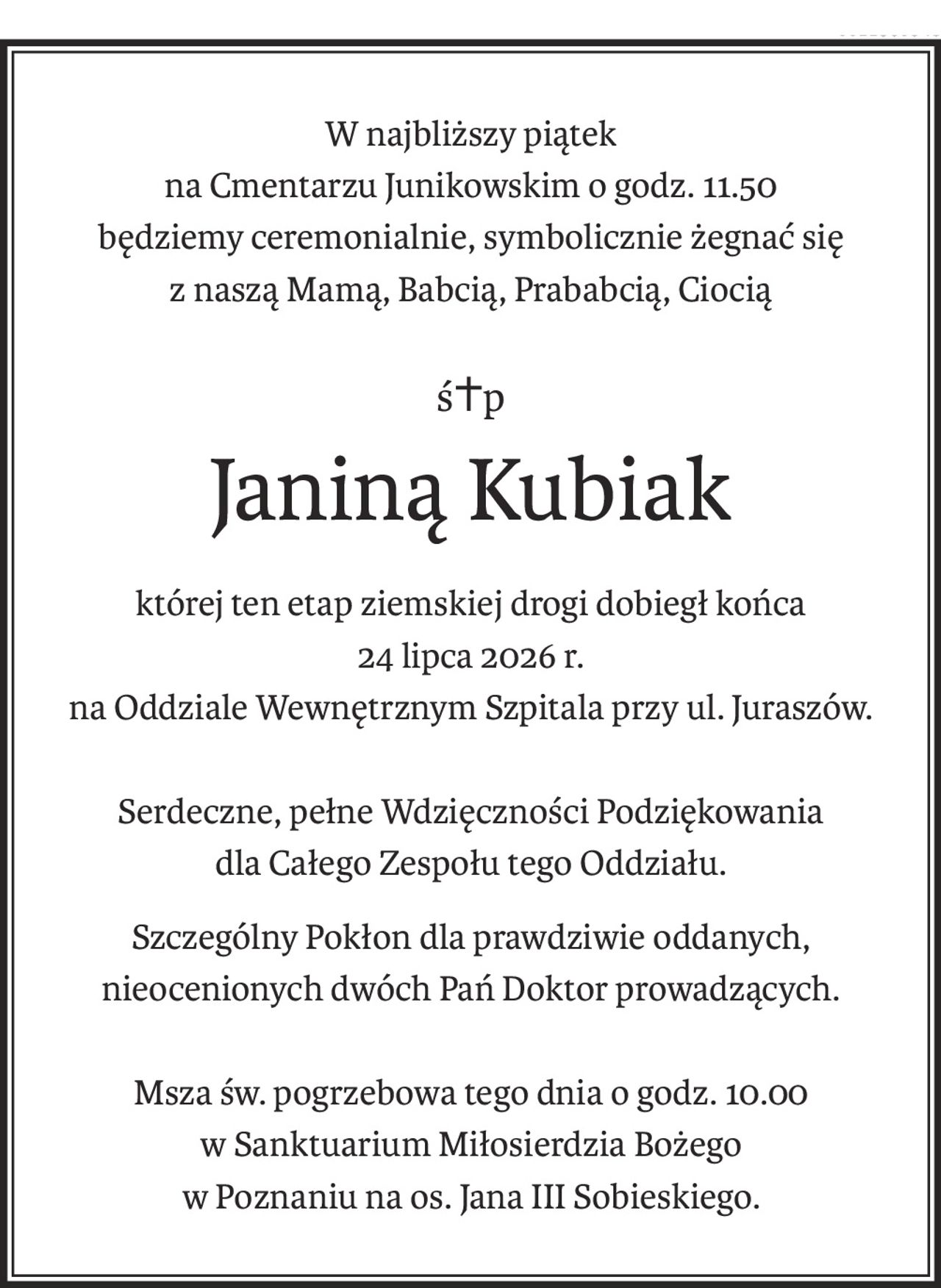 W najbliższy piątek
na Cmentarzu Junikowskim o godz. 11.50
będziemy ceremonialnie, symbolicznie żegnać się
z naszą Mamą, Babcią, Prababcią, Ciocią
ś+p
Janiną Kubiak
której ten etap ziemskiej drogi dobiegł końca
24 lipca 2026 r.
na Oddziale Wewnętrznym Szpitala przy ul. Juraszów.
Serdeczne, pełne Wdzięczności Podziękowania
dla Całego Zespołu tego Oddziału.
Szczególny Pokłon dla prawdziwie oddanych, nieocenionych dwóch Pań Doktor prowadzących.
Msza św. pogrzebowa tego dnia o godz. 10.00
w Sanktuarium Miłosierdzia Bożego
w Poznaniu na os. Jana III Sobieskiego.