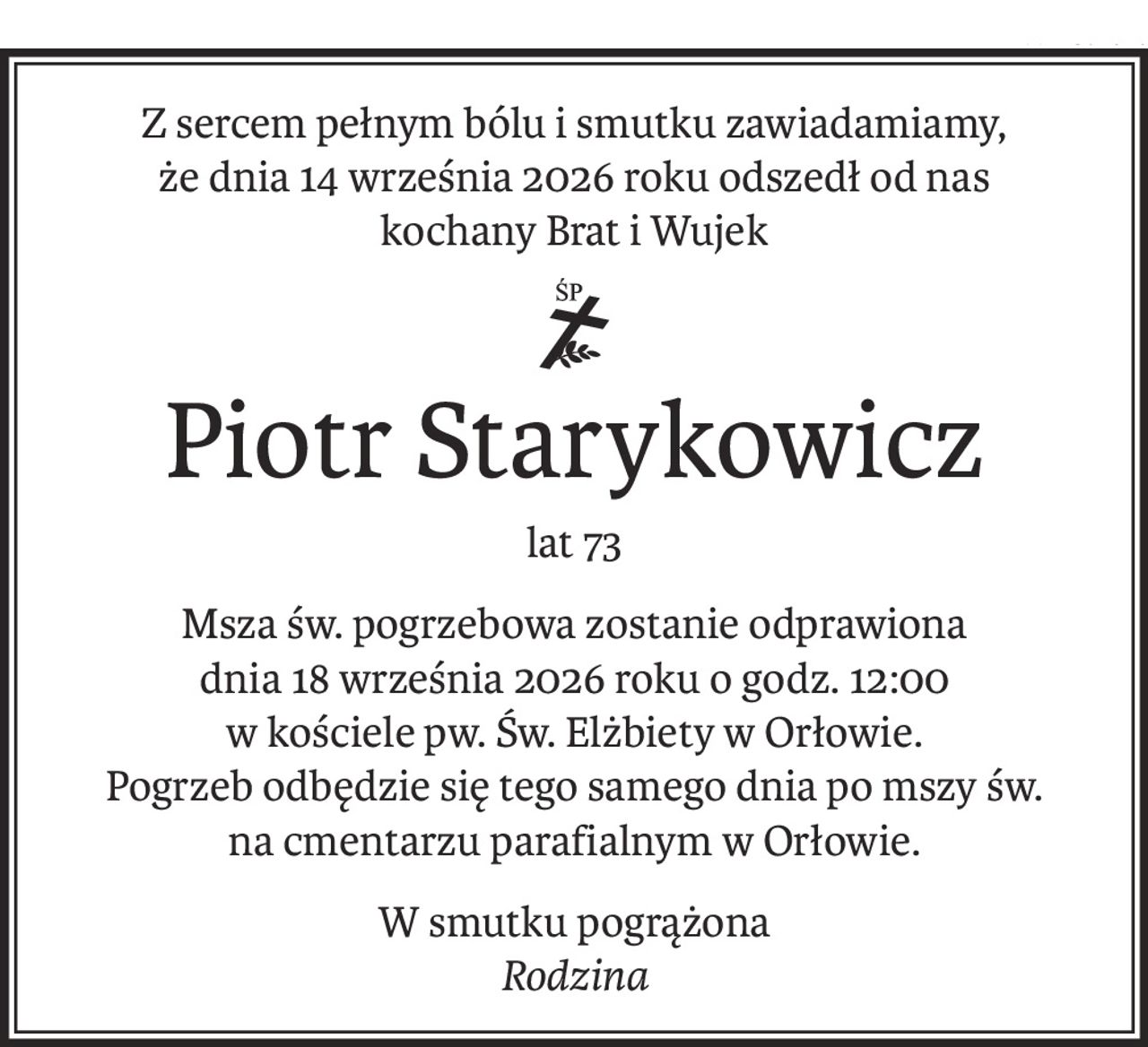 Z sercem pełnym bólu i smutku zawiadamiamy,
że dnia 14 września 2026 roku odszedł od nas
kochany Brat i Wujek
ś+p
Piotr Starykowicz
lat 73
Msza św. pogrzebowa zostanie odprawiona
dnia 18 września 2026 roku o godz. 12:00
w kościele pw. Św. Elżbiety w Orłowie.
Pogrzeb odbędzie się tego samego dnia po mszy św.
na cmentarzu parafialnym w Orłowie.
W smutku pogrążona
Rodzina