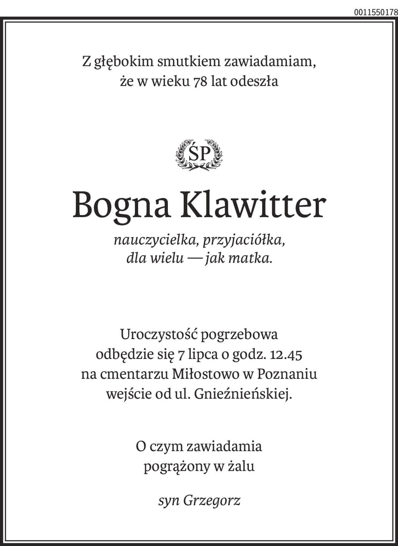 Z głębokim smutkiem zawiadamiam, 
że w wieku 78 lat odeszła

ś+p
Bogna Klawitter
nauczycielka, przyjaciółka, 
dla wielu — jak matka.
Uroczystość pogrzebowa 
odbędzie się 7 lipca o godz. 12.45
na cmentarzu Miłostowo w Poznaniu
wejście od ul. Gnieźnieńskiej.
O czym zawiadamia 
pogrążony w żalu
syn Grzegorz