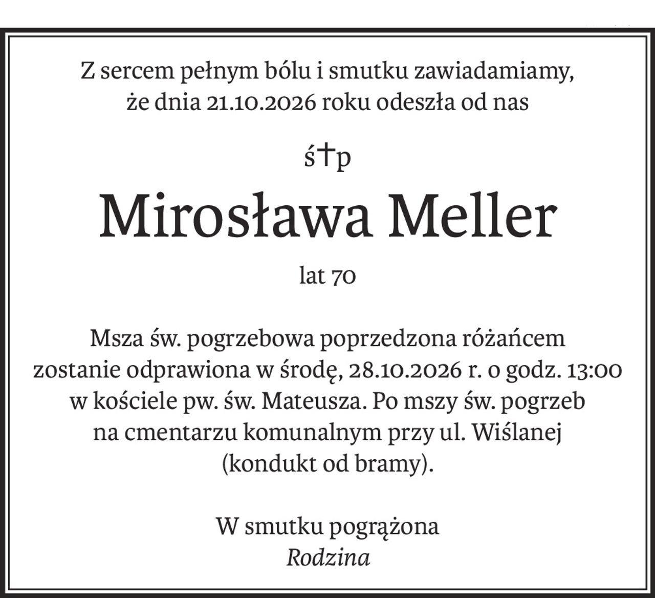 Z sercem pełnym bólu i smutku zawiadamiamy,
że dnia 21.10.2026 roku odeszła od nas
ś+p
Mirosława Meller
lat 70
Msza św. pogrzebowa poprzedzona różańcem
zostanie odprawiona w środę, 28.10.2026 r. o godz. 13:00 w kościele pw. św. Mateusza. Po mszy św. pogrzeb
na cmentarzu komunalnym przy ul. Wiślanej
(kondukt od bramy).
W smutku pogrążona
Rodzina