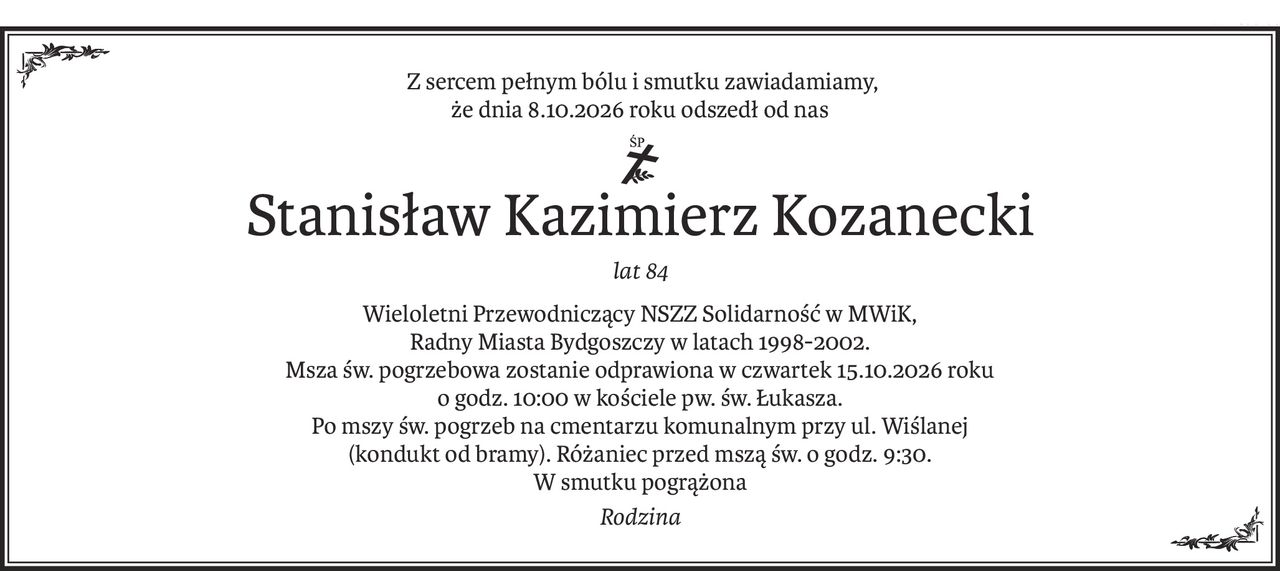 Z sercem pełnym bólu i smutku zawiadamiamy,
że dnia 8.10.2026 roku odszedł od nas
ś+p
Stanisław Kazimierz Kozanecki
lat 84
Wieloletni Przewodniczący NSZZ Solidarność w MWiK,
Radny Miasta Bydgoszczy w latach 1998-2002.
Msza św. pogrzebowa zostanie odprawiona w czwartek 15.10.2026 roku
o godz. 10:00 w kościele pw. św. Łukasza.
Po mszy św. pogrzeb na cmentarzu komunalnym przy ul. Wiślanej
(kondukt od bramy). Różaniec przed mszą św. o godz. 9:30.
W smutku pogrążona
Rodzina