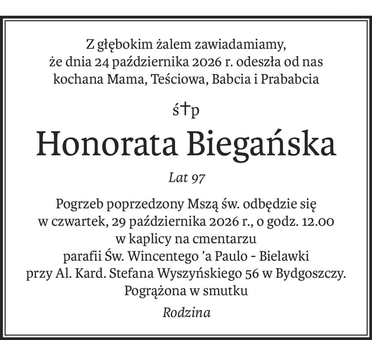 Z głębokim żalem zawiadamiamy,
że dnia 24 października 2026 r. odeszła od nas
kochana Mama, Teściowa, Babcia i Prababcia
ś+p
Honorata Biegańska
Lat 97
Pogrzeb poprzedzony Mszą św. odbędzie się
w czwartek, 29 października 2026 r., o godz. 12.00
w kaplicy na cmentarzu
parafii Św. Wincentego ’a Paulo - Bielawki
przy Al. Kard. Stefana Wyszyńskiego 56 w Bydgoszczy.
Pogrążona w smutku
Rodzina