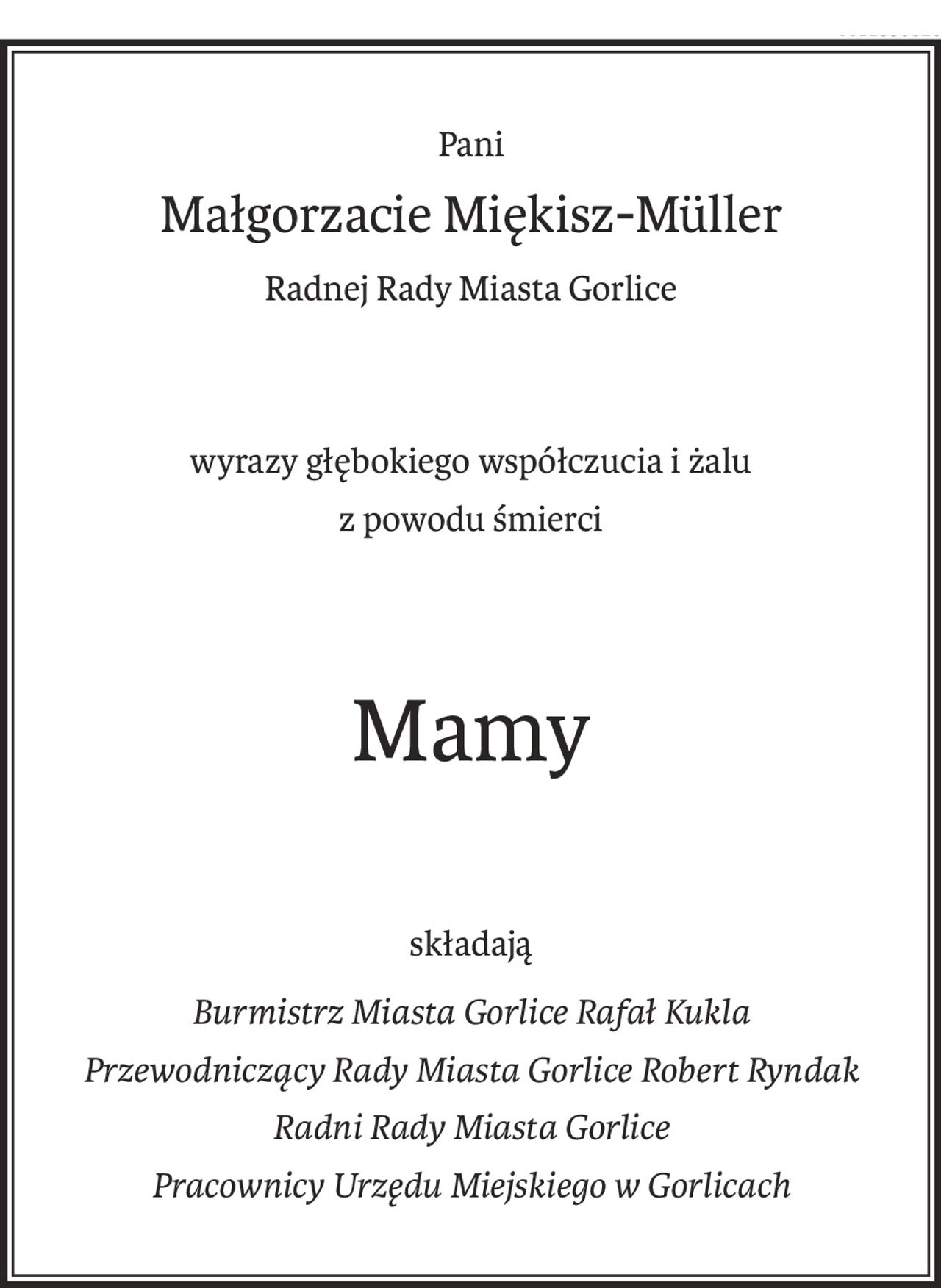 Pani
Małgorzacie Miękisz-Müller
Radnej Rady Miasta Gorlice
wyrazy głębokiego współczucia i żalu
z powodu śmierci
Mamy
składają
Burmistrz Miasta Gorlice Rafał Kukla 
Przewodniczący Rady Miasta Gorlice Robert Ryndak 
Radni Rady Miasta Gorlice 
Pracownicy Urzędu Miejskiego w Gorlicach
