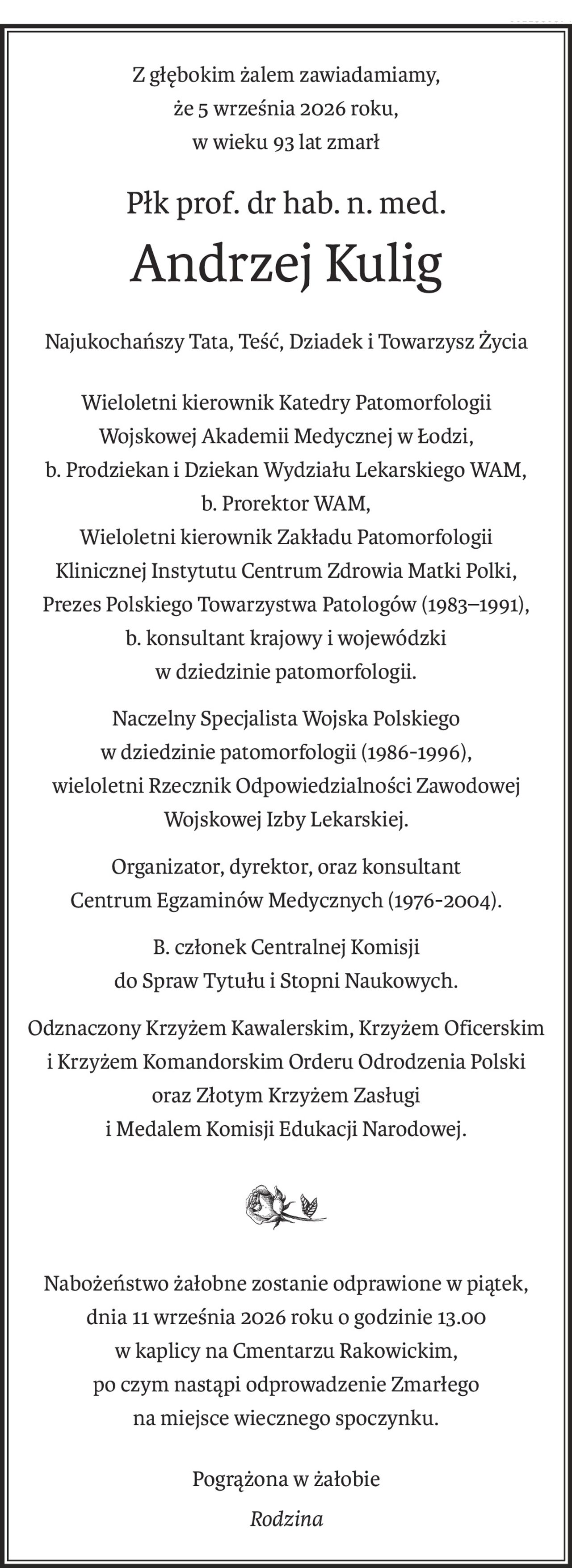 Z głębokim żalem zawiadamiamy,
że 5 września 2026 roku,
w wieku 93 lat zmarł
Płk prof. dr hab. n. med.
Andrzej Kulig
Najukochańszy Tata, Teść, Dziadek i Towarzysz Życia
Wieloletni kierownik Katedry Patomorfologii
Wojskowej Akademii Medycznej w Łodzi,
b. Prodziekan i Dziekan Wydziału Lekarskiego WAM,
b. Prorektor WAM, 
Wieloletni kierownik Zakładu Patomorfologii
Klinicznej Instytutu Centrum Zdrowia Matki Polki, 
Prezes Polskiego Towarzystwa Patologów (1983–1991),
b. konsultant krajowy i wojewódzki
w dziedzinie patomorfologii.
Naczelny Specjalista Wojska Polskiego
w dziedzinie patomorfologii (1986-1996),
wieloletni Rzecznik Odpowiedzialności Zawodowej
Wojskowej Izby Lekarskiej.
Organizator, dyrektor, oraz konsultant
Centrum Egzaminów Medycznych (1976-2004).
B. członek Centralnej Komisji
do Spraw Tytułu i Stopni Naukowych.
Odznaczony Krzyżem Kawalerskim, Krzyżem Oficerskim
i Krzyżem Komandorskim Orderu Odrodzenia Polski
oraz Złotym Krzyżem Zasługi
i Medalem Komisji Edukacji Narodowej.

Nabożeństwo żałobne zostanie odprawione w piątek, 
dnia 11 września 2026 roku o godzinie 13.00
w kaplicy na Cmentarzu Rakowickim,
po czym nastąpi odprowadzenie Zmarłego
na miejsce wiecznego spoczynku.
Pogrążona w żałobie
Rodzina