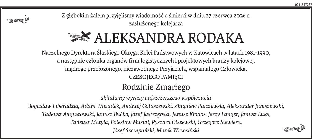 Z głębokim żalem przyjęliśmy wiadomość o śmierci w dniu 27 czerwca 2026 r.
zasłużonego kolejarza
 ALEKSANDRA RODAKA
Naczelnego Dyrektora Śląskiego Okręgu Kolei Państwowych w Katowicach w latach 1981-1990,
a następnie członka organów firm logistycznych i projektowych branży kolejowej,
mądrego przełożonego, niezawodnego Przyjaciela, wspaniałego Człowieka.
CZEŚĆ JEGO PAMIĘCI
Rodzinie Zmarłego
składamy wyrazy najszczerszego współczucia
Bogusław Liberadzki, Adam Wielądek, Andrzej Gołaszewski, Zbigniew Palczewski, Aleksander Janiszewski,
Tadeusz Augustowski, Janusz Bućko, Józef Jastrzębski, Janusz Kłodos, Jerzy Langer, Janusz Luks,
Tadeusz Matyla, Bolesław Musiał, Ryszard Olszewski, Grzegorz Siewiera, 
Józef Szczepański, Marek Wrzosiński