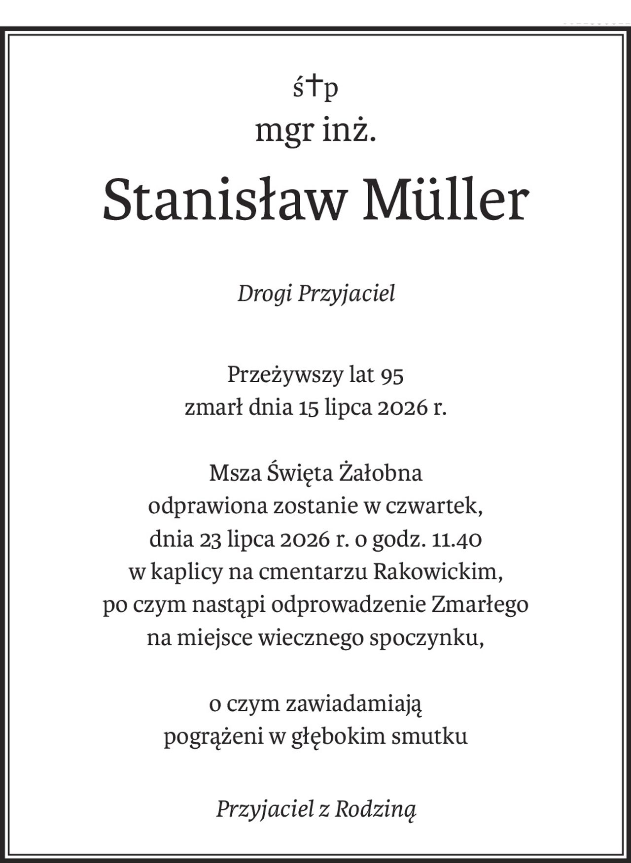 ś+p
mgr inż.
Stanisław Müller
Drogi Przyjaciel
Przeżywszy lat 95
zmarł dnia 15 lipca 2026 r.
Msza Święta Żałobna
odprawiona zostanie w czwartek,
dnia 23 lipca 2026 r. o godz. 11.40
w kaplicy na cmentarzu Rakowickim,
po czym nastąpi odprowadzenie Zmarłego
na miejsce wiecznego spoczynku,
o czym zawiadamiają
pogrążeni w głębokim smutku
Przyjaciel z Rodziną