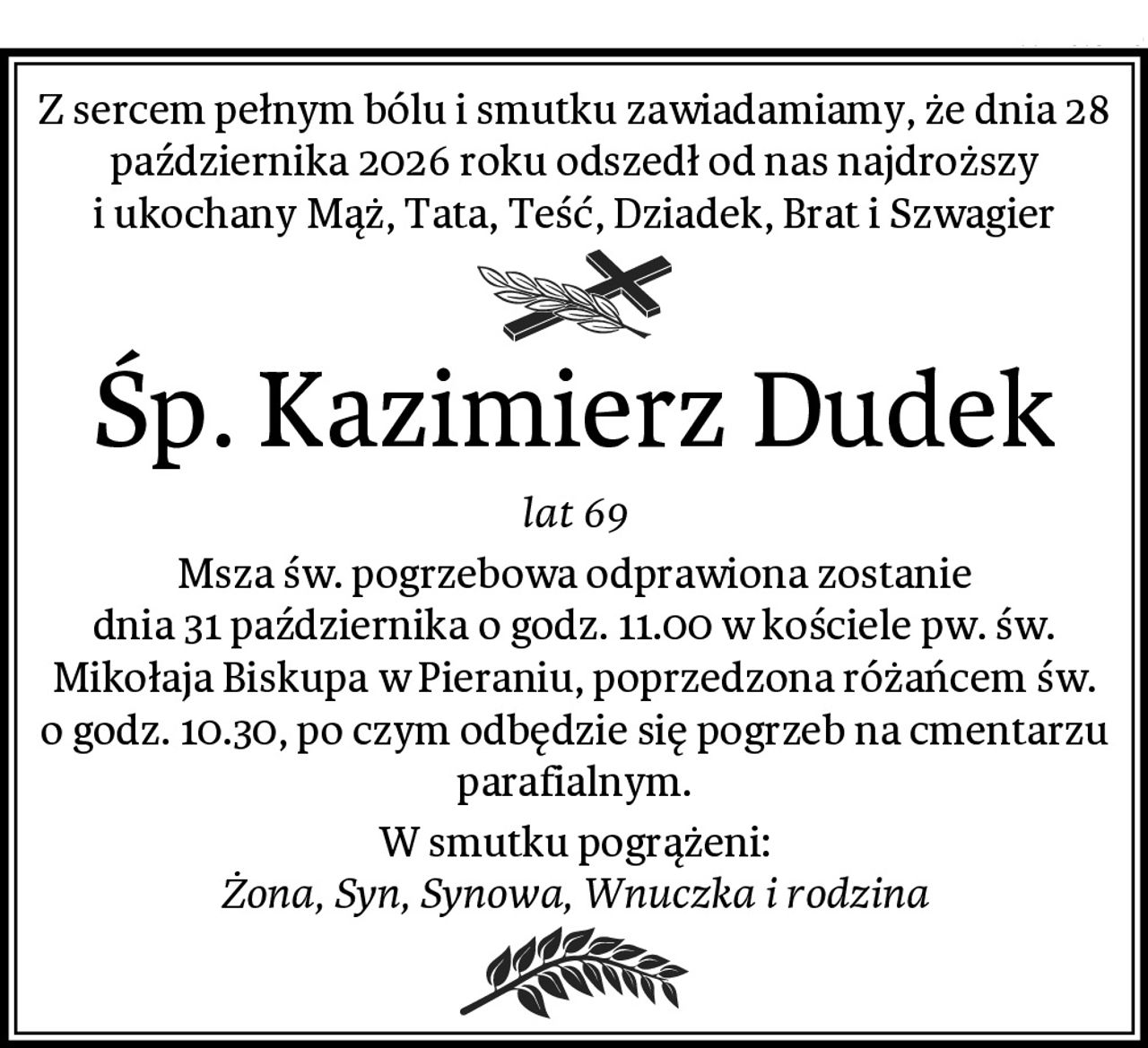 Z sercem pełnym bólu i smutku zawiadamiamy, że dnia 28 października 2026 roku odszedł od nas najdroższy i ukochany Mąż, Tata, Teść, Dziadek, Brat i Szwagier
Śp. Kazimierz Dudek
lat 69
Msza św. pogrzebowa odprawiona zostanie
dnia 31 października o godz. 11.00 w kościele pw. św. Mikołaja Biskupa w Pieraniu, poprzedzona różańcem św. o godz. 10.30, po czym odbędzie się pogrzeb na cmentarzu parafialnym.
W smutku pogrążeni:
Żona, Syn, Synowa, Wnuczka i rodzina