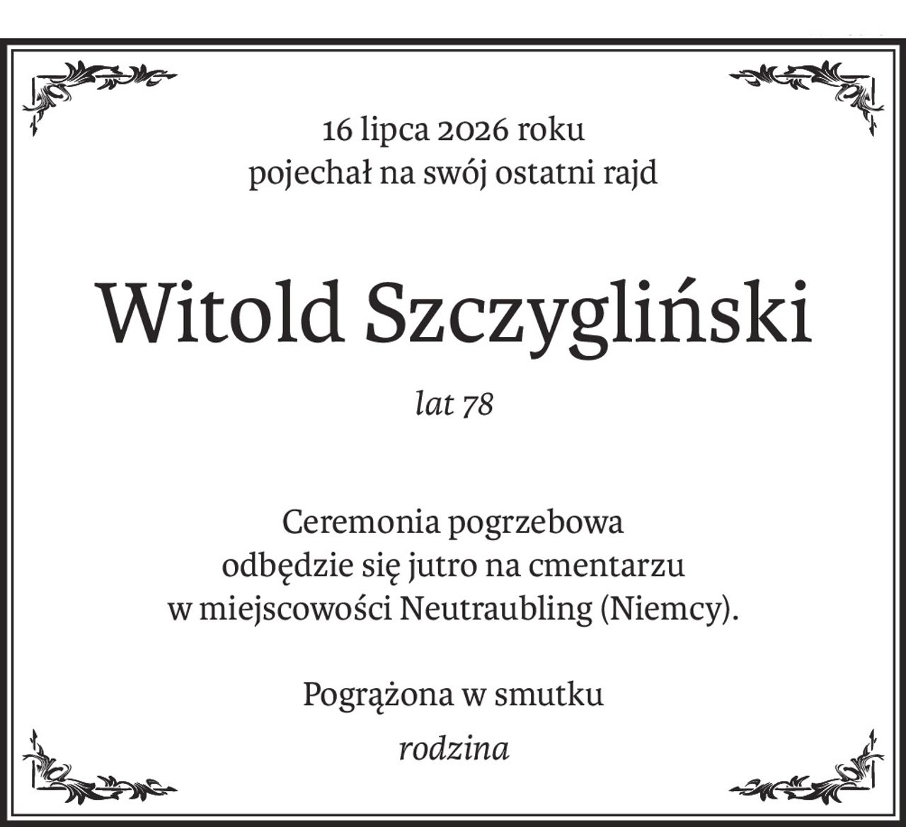 16 lipca 2026 roku
pojechał na swój ostatni rajd
Witold Szczygliński
lat 78
Ceremonia pogrzebowa 
odbędzie się jutro na cmentarzu 
w miejscowości Neutraubling (Niemcy).
Pogrążona w smutku
rodzina