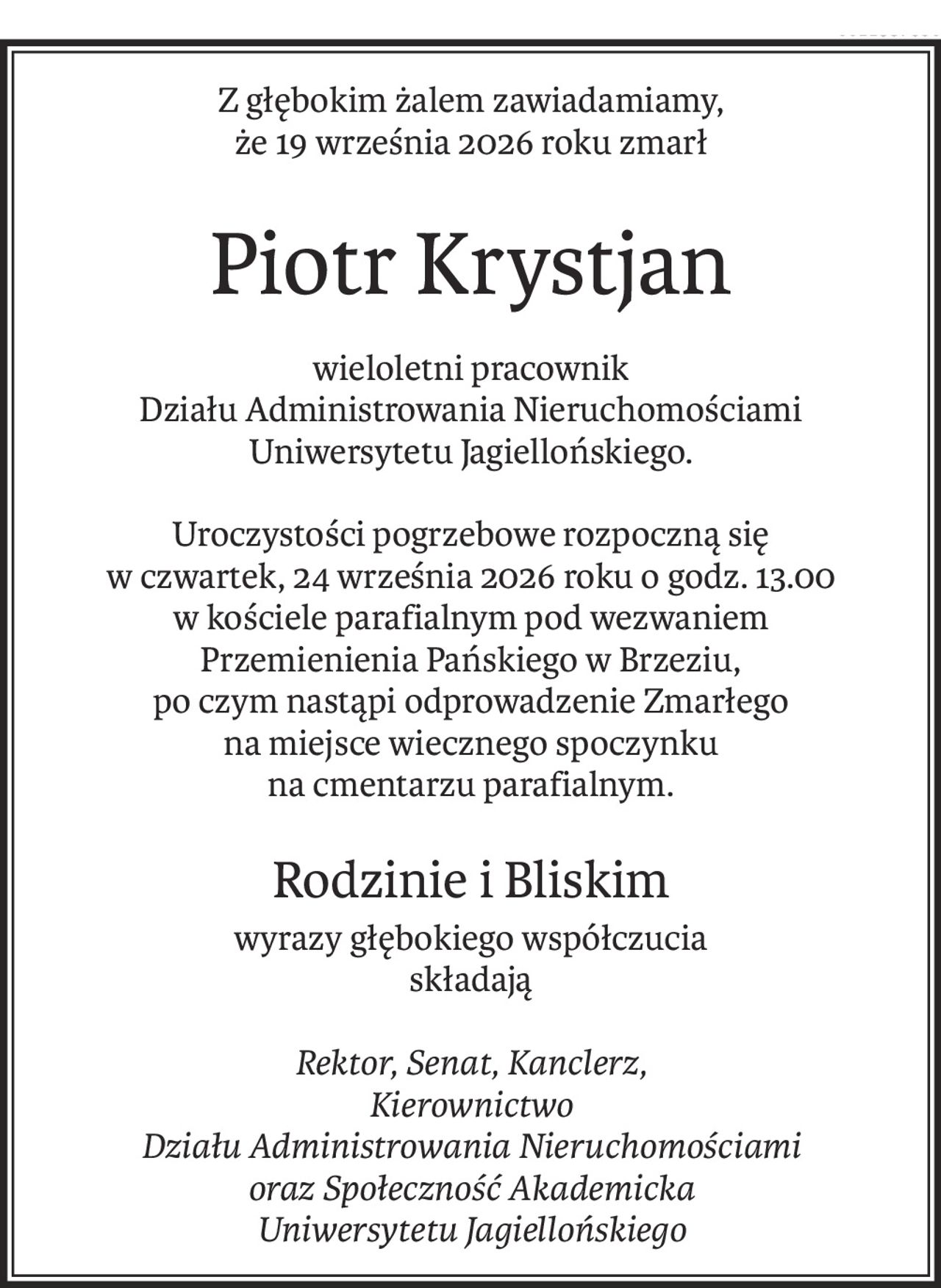 Z głębokim żalem zawiadamiamy,
że 19 września 2026 roku zmarł
Piotr Krystjan
wieloletni pracownik 
Działu Administrowania Nieruchomościami
Uniwersytetu Jagiellońskiego.
Uroczystości pogrzebowe rozpoczną się 
w czwartek, 24 września 2026 roku o godz. 13.00 
w kościele parafialnym pod wezwaniem 
Przemienienia Pańskiego w Brzeziu, 
po czym nastąpi odprowadzenie Zmarłego
na miejsce wiecznego spoczynku
na cmentarzu parafialnym.
Rodzinie i Bliskim
wyrazy głębokiego współczucia
składają
Rektor, Senat, Kanclerz,
Kierownictwo 
Działu Administrowania Nieruchomościami
oraz Społeczność Akademicka
Uniwersytetu Jagiellońskiego