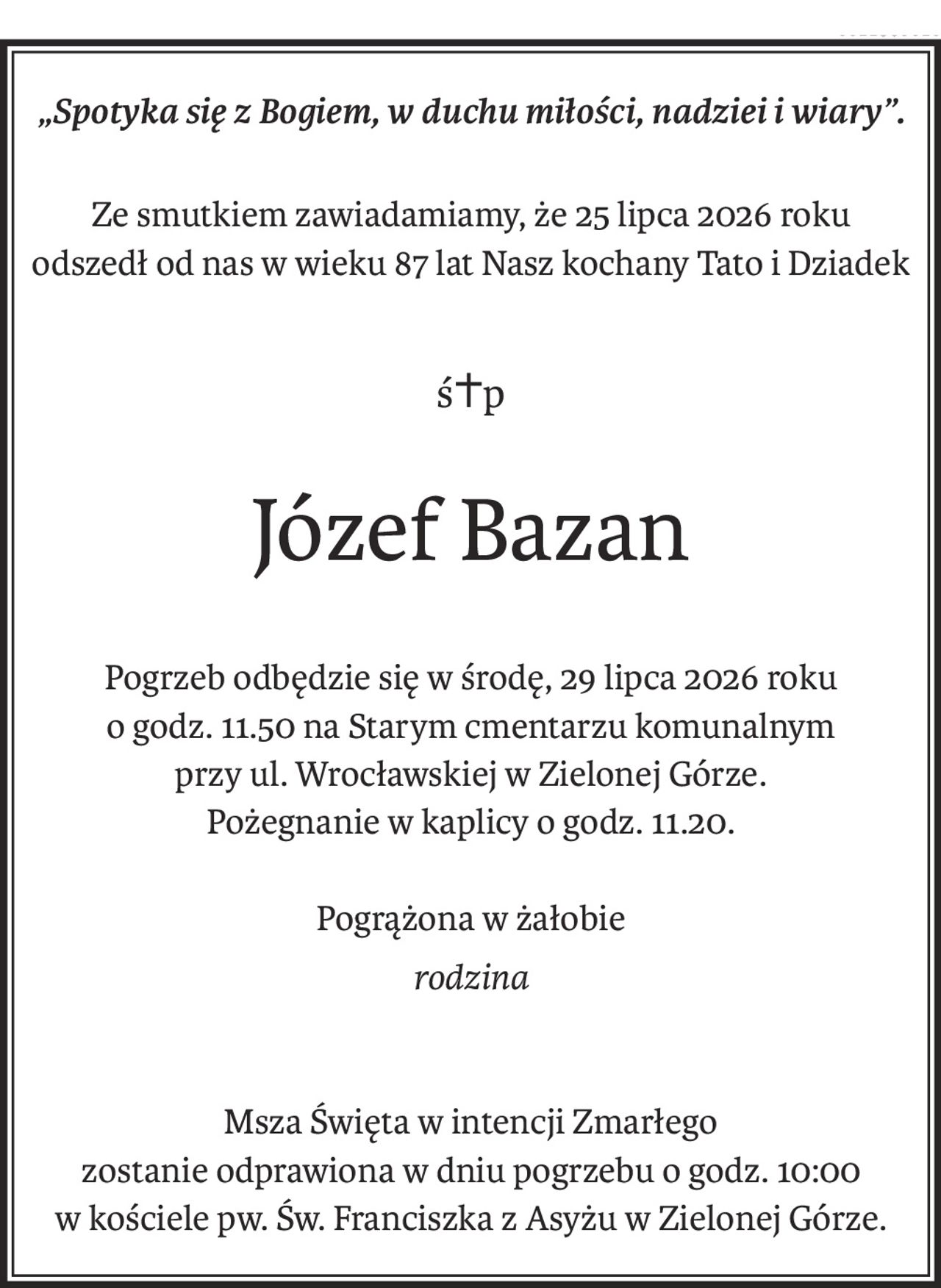 „Spotyka się z Bogiem, w duchu miłości, nadziei i wiary”.
Ze smutkiem zawiadamiamy, że 25 lipca 2026 roku
odszedł od nas w wieku 87 lat Nasz kochany Tato i Dziadek
ś+p
Józef Bazan
Pogrzeb odbędzie się w środę, 29 lipca 2026 roku
o godz. 11.50 na Starym cmentarzu komunalnym
przy ul. Wrocławskiej w Zielonej Górze.
Pożegnanie w kaplicy o godz. 11.20.
Pogrążona w żałobie
rodzina
Msza Święta w intencji Zmarłego
zostanie odprawiona w dniu pogrzebu o godz. 10:00
w kościele pw. Św. Franciszka z Asyżu w Zielonej Górze.