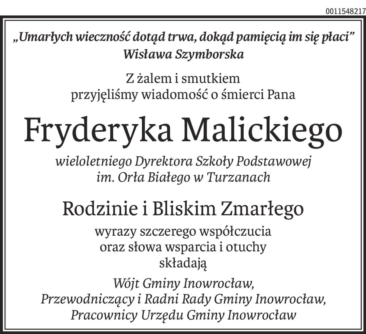 „Umarłych wieczność dotąd trwa, dokąd pamięcią im się płaci”
Wisława Szymborska
Z żalem i smutkiem 
przyjęliśmy wiadomość o śmierci Pana
Fryderyka Malickiego
wieloletniego Dyrektora Szkoły Podstawowej 
im. Orła Białego w Turzanach
Rodzinie i Bliskim Zmarłego
wyrazy szczerego współczucia 
oraz słowa wsparcia i otuchy
składają
Wójt Gminy Inowrocław, 
Przewodniczący i Radni Rady Gminy Inowrocław, Pracownicy Urzędu Gminy Inowrocław