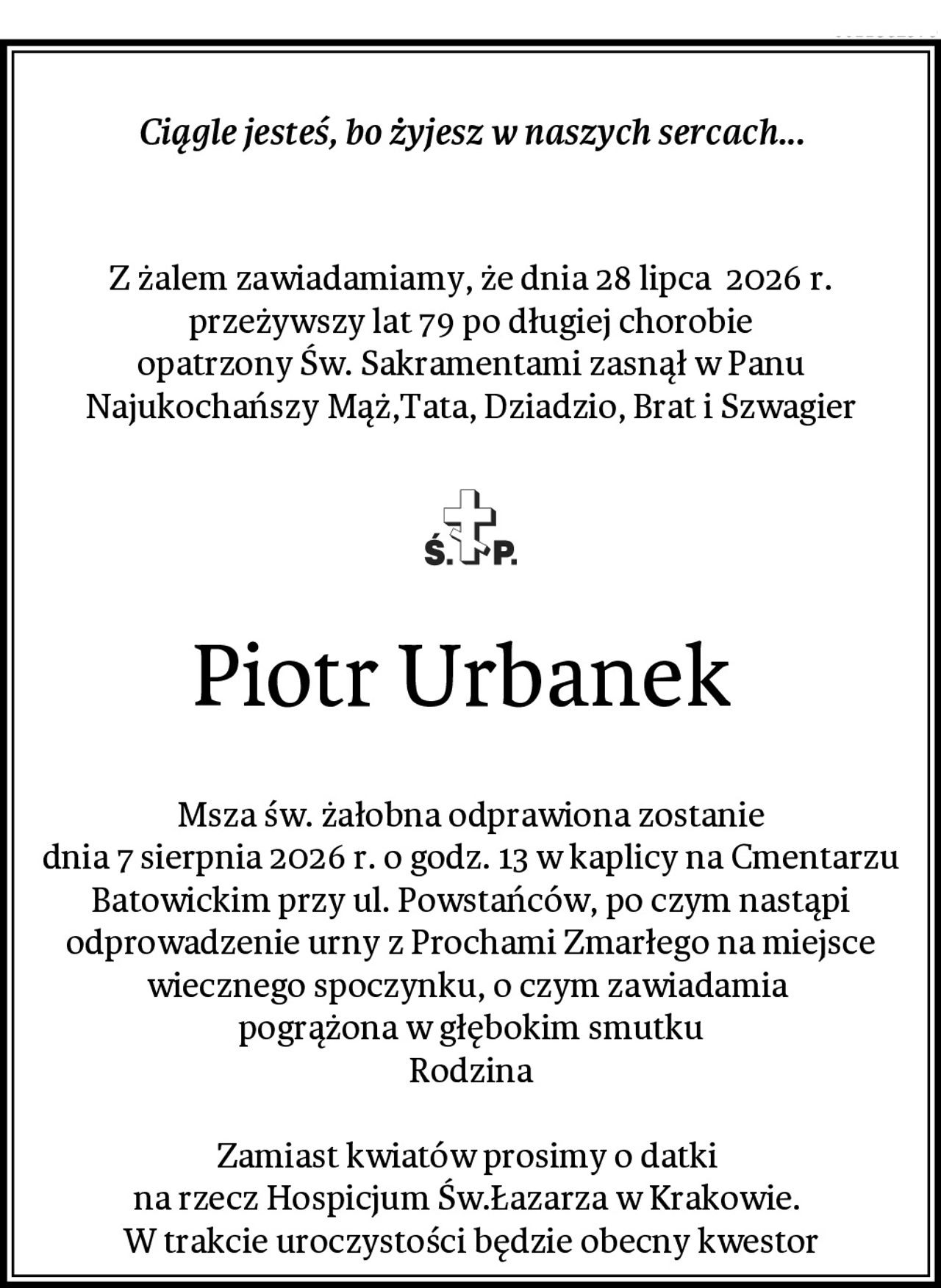 Ciągle jesteś, bo żyjesz w naszych sercach...

Z żalem zawiadamiamy, że dnia 28 lipca  2026 r.
przeżywszy lat 79 po długiej chorobie
opatrzony Św. Sakramentami zasnął w Panu
Najukochańszy Mąż,Tata, Dziadzio, Brat i Szwagier
Piotr Urbanek 
Msza św. żałobna odprawiona zostanie
dnia 7 sierpnia 2026 r. o godz. 13 w kaplicy na Cmentarzu Batowickim przy ul. Powstańców, po czym nastąpi odprowadzenie urny z Prochami Zmarłego na miejsce wiecznego spoczynku, o czym zawiadamia 
pogrążona w głębokim smutku
Rodzina

Zamiast kwiatów prosimy o datki 
na rzecz Hospicjum Św.Łazarza w Krakowie. 
W trakcie uroczystości będzie obecny kwestor