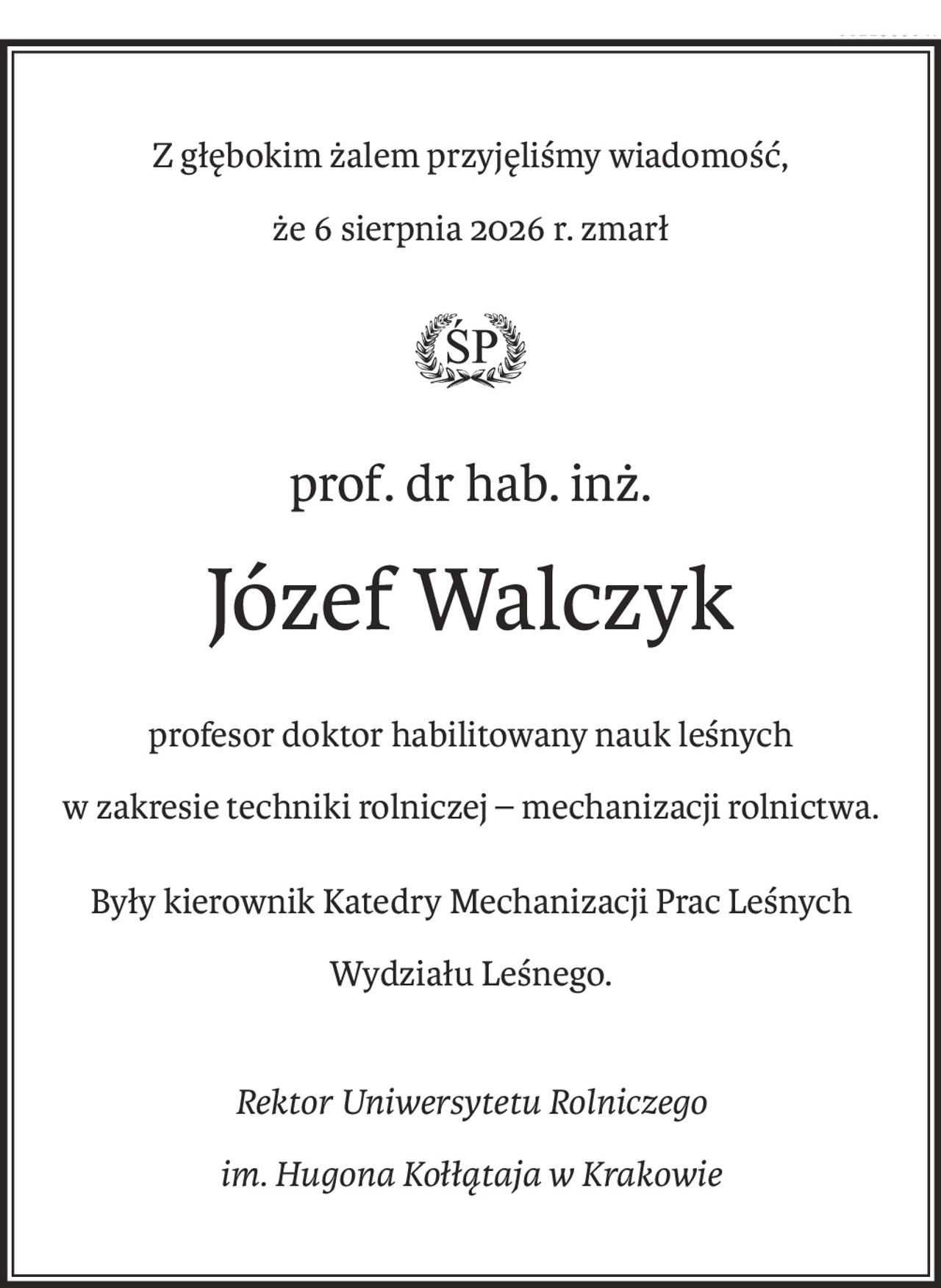 Z głębokim żalem przyjęliśmy wiadomość,
że 6 sierpnia 2026 r. zmarł

ś+p
prof. dr hab. inż.
Józef Walczyk
profesor doktor habilitowany nauk leśnych
w zakresie techniki rolniczej – mechanizacji rolnictwa.
Były kierownik Katedry Mechanizacji Prac Leśnych
Wydziału Leśnego.
Rektor Uniwersytetu Rolniczego
im. Hugona Kołłątaja w Krakowie