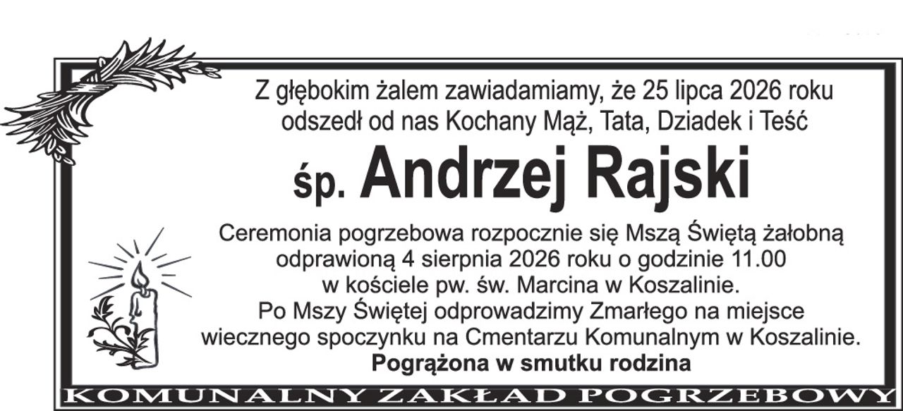 Z głębokim żalem zawiadamiamy, że 25 lipca 2026 roku odszedł od nas Kochany Mąż, Tata, Dziadek i Teść śp. Andrzej Rajski Ceremonia pogrzebowa rozpocznie się Mszą Świętą żałobną odprawioną 4 sierpnia 2026 roku o godzinie 11.00 w kościele pw. św. Marcina w Koszalinie. Po Mszy Świętej odprowadzimy Zmarłego na miejsce wiecznego spoczynku na Cmentarzu Komunalnym w Koszalinie. Pogrążona w smutku rodzina
