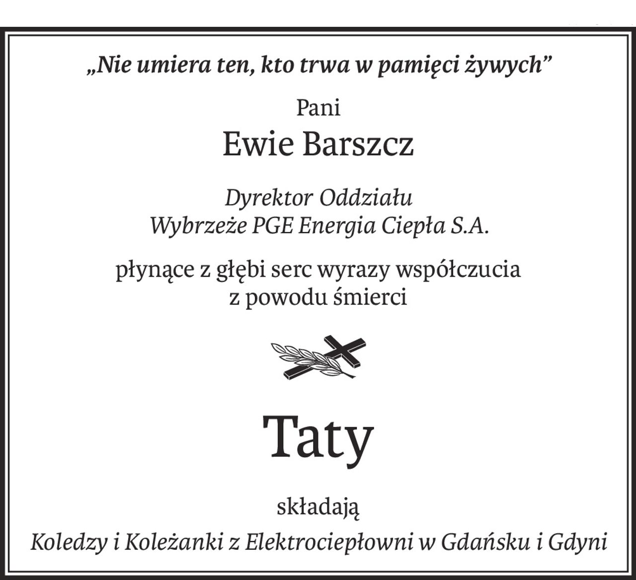 „Nie umiera ten, kto trwa w pamięci żywych”
Pani
Ewie Barszcz
Dyrektor Oddziału
Wybrzeże PGE Energia Ciepła S.A.
płynące z głębi serc wyrazy współczucia
z powodu śmierci

Taty
składają
Koledzy i Koleżanki z Elektrociepłowni w Gdańsku i Gdyni